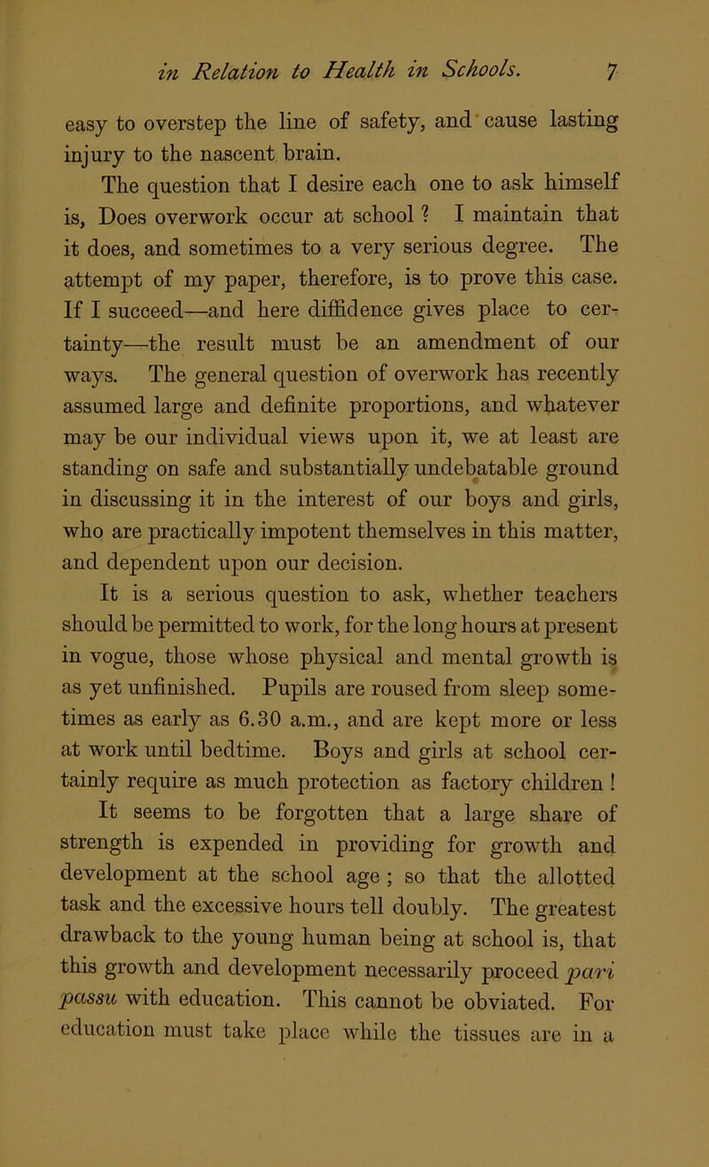 easy to overstep the line of safety, and cause lasting injury to the nascent brain. The question that I desire each one to ask himself is, Does overwork occur at school ? I maintain that it does, and sometimes to a very serious degree. The attempt of my paper, therefore, is to prove this case. If I succeed—and here diffidence gives place to cer- tainty—the result must be an amendment of our ways. The general question of overwork has recently assumed large and definite proportions, and whatever may be our individual views upon it, we at least are standing on safe and substantially undebatable ground in discussing it in the interest of our boys and girls, who are practically impotent themselves in this matter, and dependent upon our decision. It is a serious question to ask, whether teachers should be permitted to work, for the long hours at present in vogue, those whose physical and mental growth is as yet unfinished. Pupils are roused from sleep some- times as early as 6.30 a.m., and are kept more or less at work until bedtime. Boys and girls at school cer- tainly require as much protection as factory children ! It seems to be forgotten that a large share of strength is expended in providing for growth and development at the school age ; so that the allotted task and the excessive hours tell doubly. The greatest drawback to the young human being at school is, that this growth and development necessarily proceed pari passu with education. This cannot be obviated. For education must take place while the tissues are in a