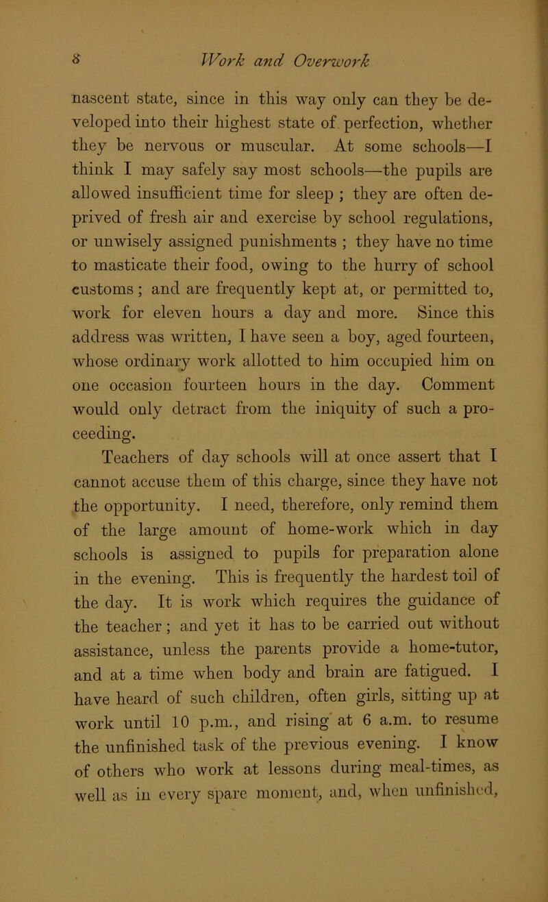 nascent state, since in this way only can they be de- veloped into their highest state of perfection, whether they be nervous or muscular. At some schools—I think I may safely say most schools—the pupils are allowed insufficient time for sleep ; they are often de- prived of fresh air and exercise by school regulations, or unwisely assigned punishments ; they have no time to masticate their food, owing to the hurry of school customs; and are frequently kept at, or permitted to, work for eleven hours a day and more. Since this address was written, I have seen a boy, aged fourteen, whose ordinary work allotted to him occupied him on one occasion fourteen hours in the day. Comment would only detract from the iniquity of such a pro- ceeding. Teachers of day schools will at once assert that I cannot accuse them of this charge, since they have not the opportunity. I need, therefore, only remind them of the large amount of home-work which in day schools is assigned to pupils for preparation alone in the evening. This is frequently the hardest toil of the day. It is work which requires the guidance of the teacher; and yet it has to be carried out without assistance, unless the parents provide a home-tutor, and at a time when body and brain are fatigued. I have heard of such children, often girls, sitting up at work until 10 p.m., and rising at 6 a.m. to resume the unfinished task of the previous evening. I know of others who work at lessons during meal-times, as well as in every spare moment, and, when unfinished,