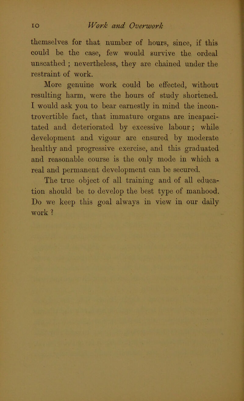 themselves for that number of hours, since, if this could be the case, few would survive the ordeal unscathed ; nevertheless, they are chained under the restraint of work. More genuine work could be effected, without resulting harm, were the hours of study shortened. I would ask you to bear earnestly in mind the incon- trovertible fact, that immature organs are incapaci- tated and deteriorated by excessive labour; while development and vigour are ensured by moderate healthy and progressive exercise, and this graduated and reasonable course is the only mode in which a real and permanent development can be secured. The true object of all training and of all educa- tion should be to develop the best type of manhood. Do we keep this goal always in view in our daily work %