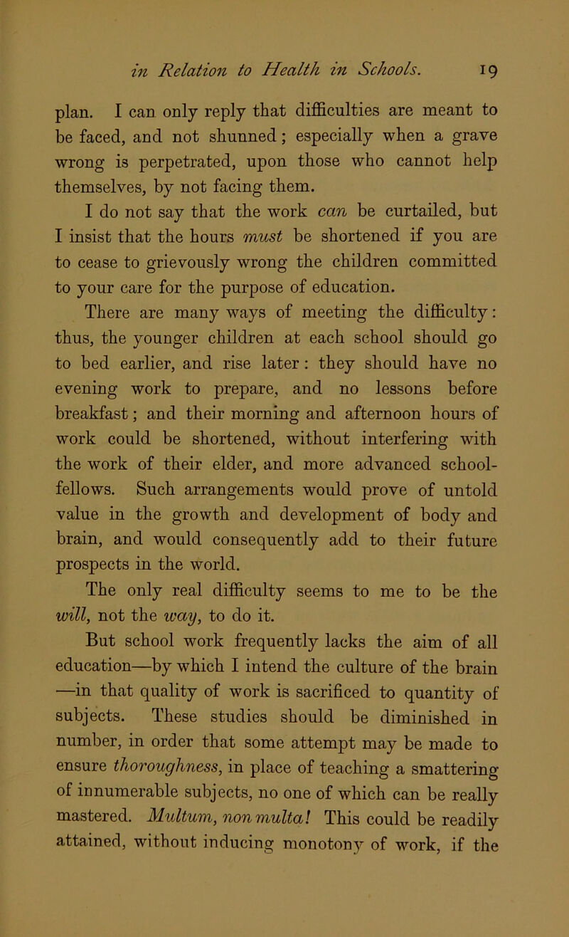 plan. I can only reply that difficulties are meant to be faced, and not shunned; especially when a grave wrong i3 perpetrated, upon those who cannot help themselves, by not facing them. I do not say that the work can be curtailed, but I insist that the hours must be shortened if you are to cease to grievously wrong the children committed to your care for the purpose of education. There are many ways of meeting the difficulty: thus, the younger children at each school should go to bed earlier, and rise later : they should have no evening work to prepare, and no lessons before breakfast; and their morning and afternoon hours of work could be shortened, without interfering with the work of their elder, and more advanced school- fellows. Such arrangements would prove of untold value in the growth and development of body and brain, and would consequently add to their future prospects in the world. The only real difficulty seems to me to be the will, not the ivay, to do it. But school work frequently lacks the aim of all education—by which I intend the culture of the brain —in that quality of work is sacrificed to quantity of subjects. These studies should be diminished in number, in order that some attempt may be made to ensure thoroughness, in place of teaching a smattering of innumerable subjects, no one of which can be really mastered. Multum, nonmultal This could be readily attained, without inducing monotony of work, if the