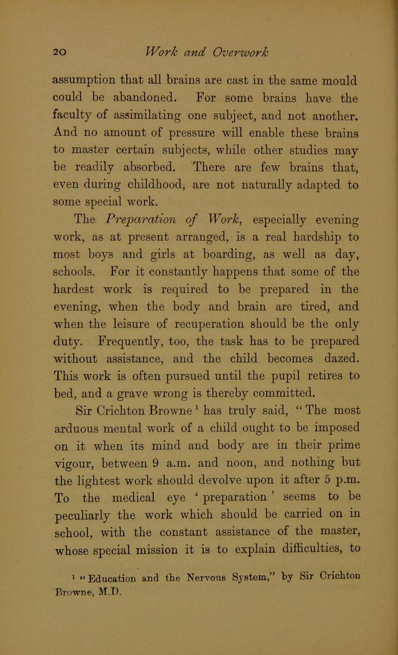 assumption that all brains are cast in the same mould could be abandoned. For some brains have the faculty of assimilating one subject, and not another. And no amount of pressure will enable these brains to master certain subjects, while other studies may be readily absorbed. There are few brains that, even during childhood, are not naturally adapted to some special work. The Preparation of Work, especially evening work, as at present arranged, is a real hardship to most boys and girls at boarding, as well as day, schools. For it constantly happens that some of the hardest work is required to be prepared in the evening, when the body and brain are tired, and when the leisure of recuperation should be the only duty. Frequently, too, the task has to be prepared without assistance, and the child becomes dazed. This work is often pursued until the pupil retires to bed, and a grave wrong is thereby committed. Sir Crichton Browne1 has truly said, “ The most arduous mental work of a child ought to be imposed on it when its mind and body are in their prime vigour, between 9 a.m. and noon, and nothing but the lightest work should devolve upon it after 5 p.m. To the medical eye ‘ preparation ’ seems to be peculiarly the work which should be carried on in school, with the constant assistance of the master, whose special mission it is to explain difficulties, to 1 “Education and the Nervous System,” by Sir Crichton Browne, M.D.