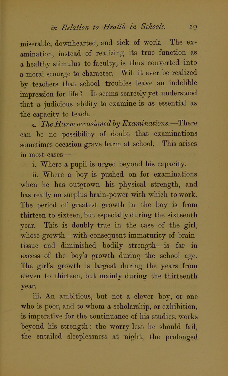 miserable, downhearted, and sick of work. The ex- amination, instead of realizing its true function as a healthy stimulus to faculty, is thus converted into a moral scourge to character. Will it ever be realized by teachers that school troubles leave an indelible impression for life ? It seems scarcely yet understood that a judicious ability to examine is as essential as the capacity to teach. e. The Harm occasioned by Examinations.—There can be no possibility of doubt that examinations sometimes occasion grave harm at school. This arises in most cases— i. Where a pupil is urged beyond his capacity. ii. Where a boy is pushed on for examinations when he has outgrown his physical strength, and has really no surplus brain-power with which to work. The period of greatest growth in the boy is from thirteen to sixteen, but especially during the sixteenth year. This is doubly true in the case of the girl, whose growth—with consequent immaturity of brain- tissue and diminished bodily strength—is far in excess of the boy’s growth during the school age. The girl’s growth is largest during the years from eleven to thirteen, but mainly during the thirteenth year. iii. An ambitious, but not a clever boy, or one who is poor, and to whom a scholarship, or exhibition, is imperative for the continuance of his studies, works beyond his strength : the worry lest he should fail, the entailed sleeplessness at night, the prolonged
