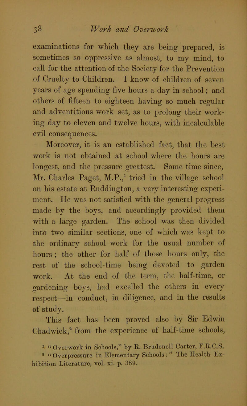 examinations for which they are being prepared, is sometimes so oppressive as almost, to my mind, to call for the attention of the Society for the Prevention of Cruelty to Children. I know of children of seven years of age spending five hours a day in school; and others of fifteen to eighteen having so much regular and adventitious work set, as to prolong their work- ing day to eleven and twelve hours, with incalculable evil consequences. Moreover, it is an established fact, that the best work is not obtained at school where the hours are longest, and the pressure greatest. Some time since, Mr. Charles Paget, M.P.,1 tried in the village school on his estate at Ruddington, a very interesting experi- ment. He was not satisfied with the general progress made by the boys, and accordingly provided them with a large garden. The school was then divided into two similar sections, one of which was kept to the ordinary school work for the usual number of hours ; the other for half of those hours only, the rest of the school-time being devoted to garden work. At the end of the term, the half-time, or gardening boys, had excelled the others in every respect—in conduct, in diligence, and in the results of study. This fact has been proved also by Sir Edwin Chadwick,2 from the experience of half-time schools, 1 “Overwork in Schools,” by R. Brudenell Carter, F.R.C.S. 2 “ Overpressure in Elementary Schools: ” The Health Ex- hibition Literature, vol. xi. p. 389.