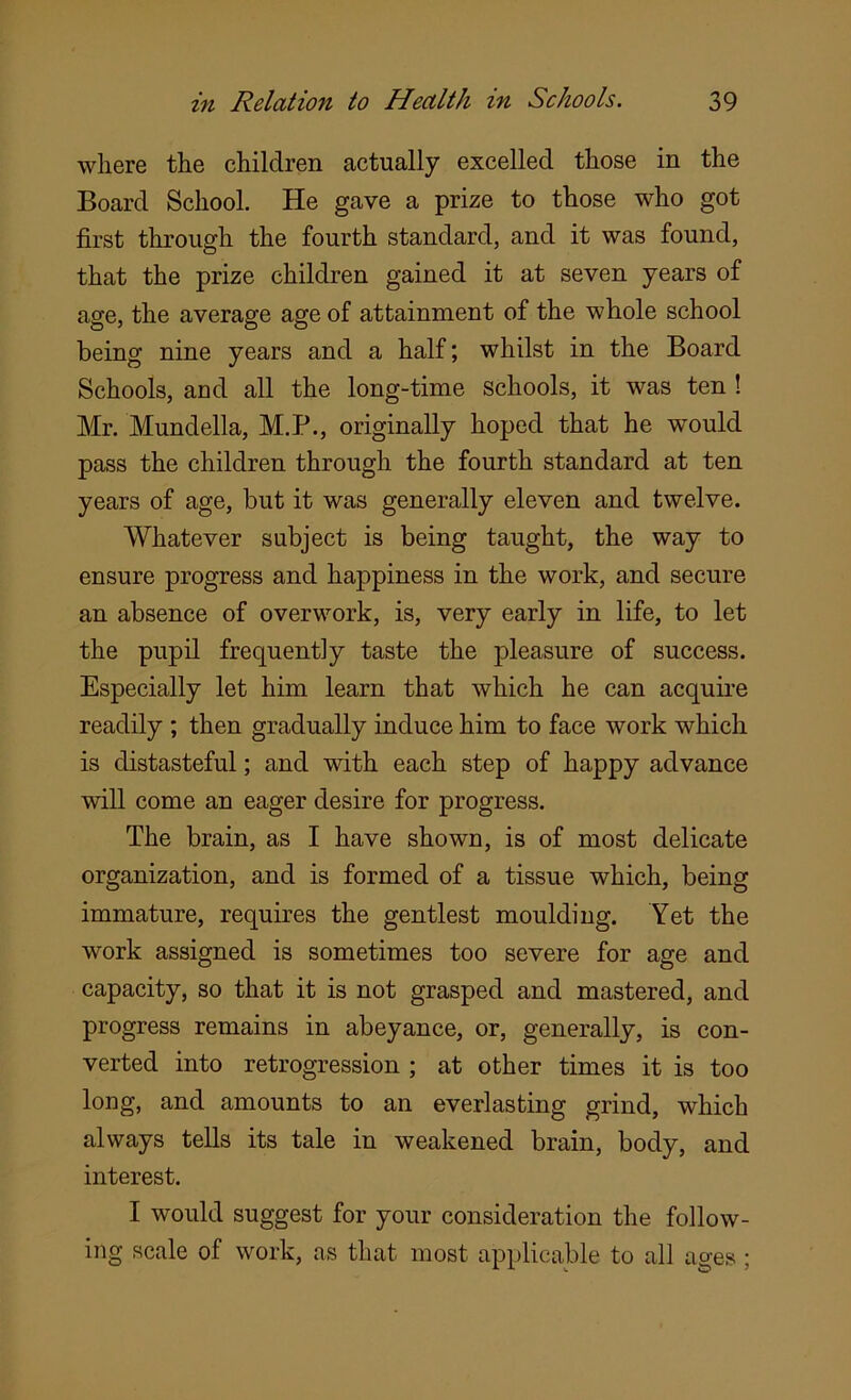 where the children actually excelled those in the Board School. He gave a prize to those who got first through the fourth standard, and it was found, that the prize children gained it at seven years of age, the average age of attainment of the whole school being nine years and a half; whilst in the Board Schools, and all the long-time schools, it was ten ! Mr. Mundella, M.P., originally hoped that he would pass the children through the fourth standard at ten years of age, but it was generally eleven and twelve. Whatever subject is being taught, the way to ensure progress and happiness in the work, and secure an absence of overwork, is, very early in life, to let the pupil frequently taste the pleasure of success. Especially let him learn that which he can acquire readily ; then gradually induce him to face work which is distasteful; and with each step of happy advance will come an eager desire for progress. The brain, as I have shown, is of most delicate organization, and is formed of a tissue which, being immature, requires the gentlest moulding. Yet the work assigned is sometimes too severe for age and capacity, so that it is not grasped and mastered, and progress remains in abeyance, or, generally, is con- verted into retrogression ; at other times it is too long, and amounts to an everlasting grind, which always tells its tale in weakened brain, body, and interest. I would suggest for your consideration the follow- ing scale of work, as that most applicable to all ages;