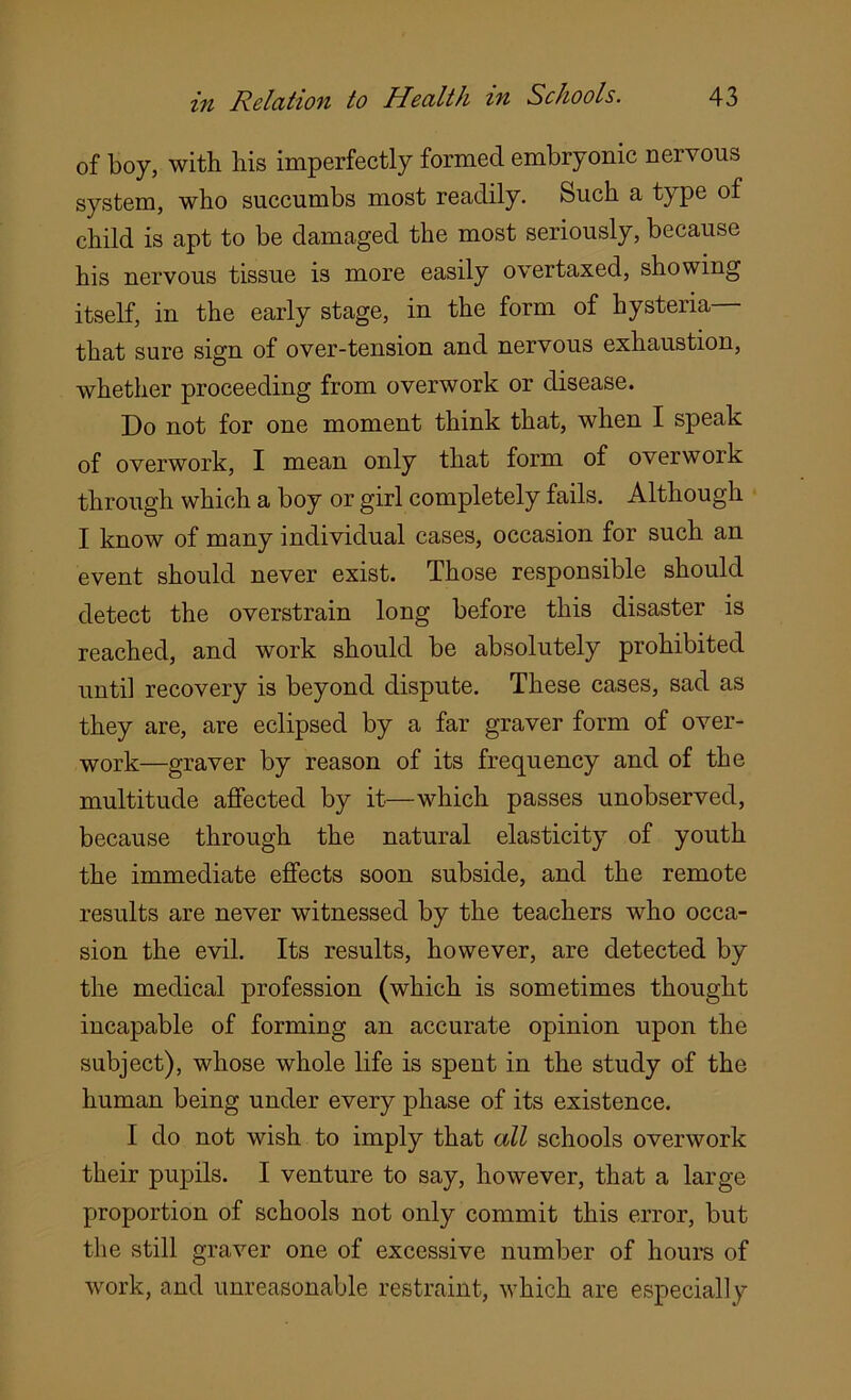 of boy, with his imperfectly formed embryonic nervous system, who succumbs most readily. Such a type of child is apt to be damaged the most seriously, because his nervous tissue is more easily overtaxed, showing itself, in the early stage, in the form of hysteria that sure sign of over-tension and nervous exhaustion, whether proceeding from overwork or disease. Do not for one moment think that, when I speak of overwork, I mean only that form of overwork through which a boy or girl completely fails. Although I know of many individual cases, occasion for such an event should never exist. Those responsible should detect the overstrain long before this disaster is reached, and work should be absolutely prohibited until recovery is beyond dispute. These cases, sad as they are, are eclipsed by a far graver form of over- work—graver by reason of its frequency and of the multitude affected by it—which passes unobserved, because through the natural elasticity of youth the immediate effects soon subside, and the remote results are never witnessed by the teachers who occa- sion the evil. Its results, however, are detected by the medical profession (which is sometimes thought incapable of forming an accurate opinion upon the subject), whose whole life is spent in the study of the human being under every phase of its existence. I do not wish to imply that all schools overwork their pupils. I venture to say, however, that a large proportion of schools not only commit this error, but the still graver one of excessive number of hours of work, and unreasonable restraint, which are especially