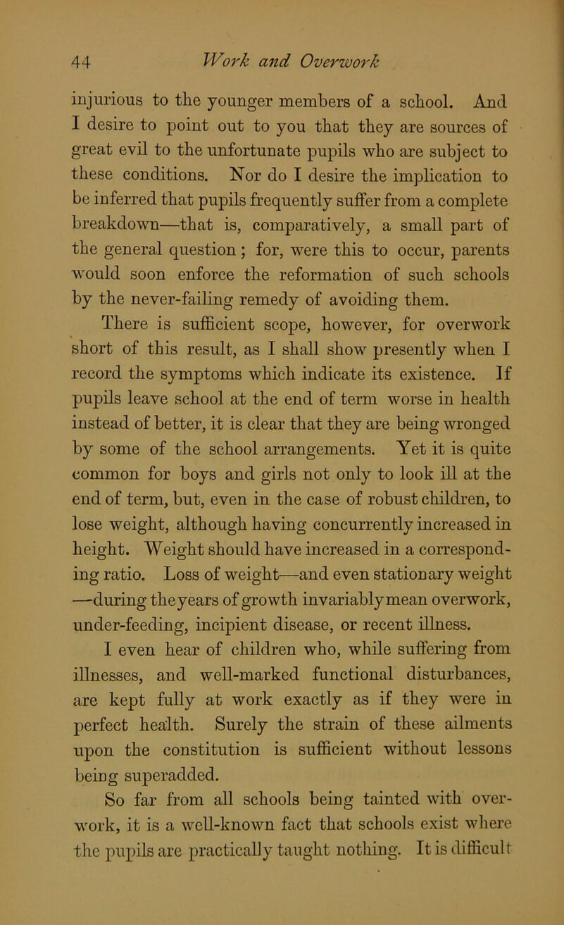injurious to tlie younger members of a school. And I desire to point out to you that they are sources of great evil to the unfortunate pupils who are subject to these conditions. Nor do I desire the implication to be inferred that pupils frequently suffer from a complete breakdown—that is, comparatively, a small part of the general question; for, were this to occur, parents would soon enforce the reformation of such schools by the never-failing remedy of avoiding them. There is sufficient scope, however, for overwork short of this result, as I shall show presently when I record the symptoms which indicate its existence. If pupils leave school at the end of term worse in health instead of better, it is clear that they are being wronged by some of the school arrangements. Yet it is quite common for boys and girls not only to look ill at the end of term, but, even in the case of robust children, to lose weight, although having concurrently increased in height. Weight should have increased in a correspond- ing ratio. Loss of weight—and even stationary weight —during theyears of growth invariably mean overwork, under-feeding, incipient disease, or recent illness. I even hear of children who, while suffering from illnesses, and well-marked functional disturbances, are kept fully at work exactly as if they were in perfect health. Surely the strain of these ailments upon the constitution is sufficient without lessons being superaclded. So far from all schools being tainted with over- work, it is a well-known fact that schools exist where the pupils are practically taught nothing. It is difficult