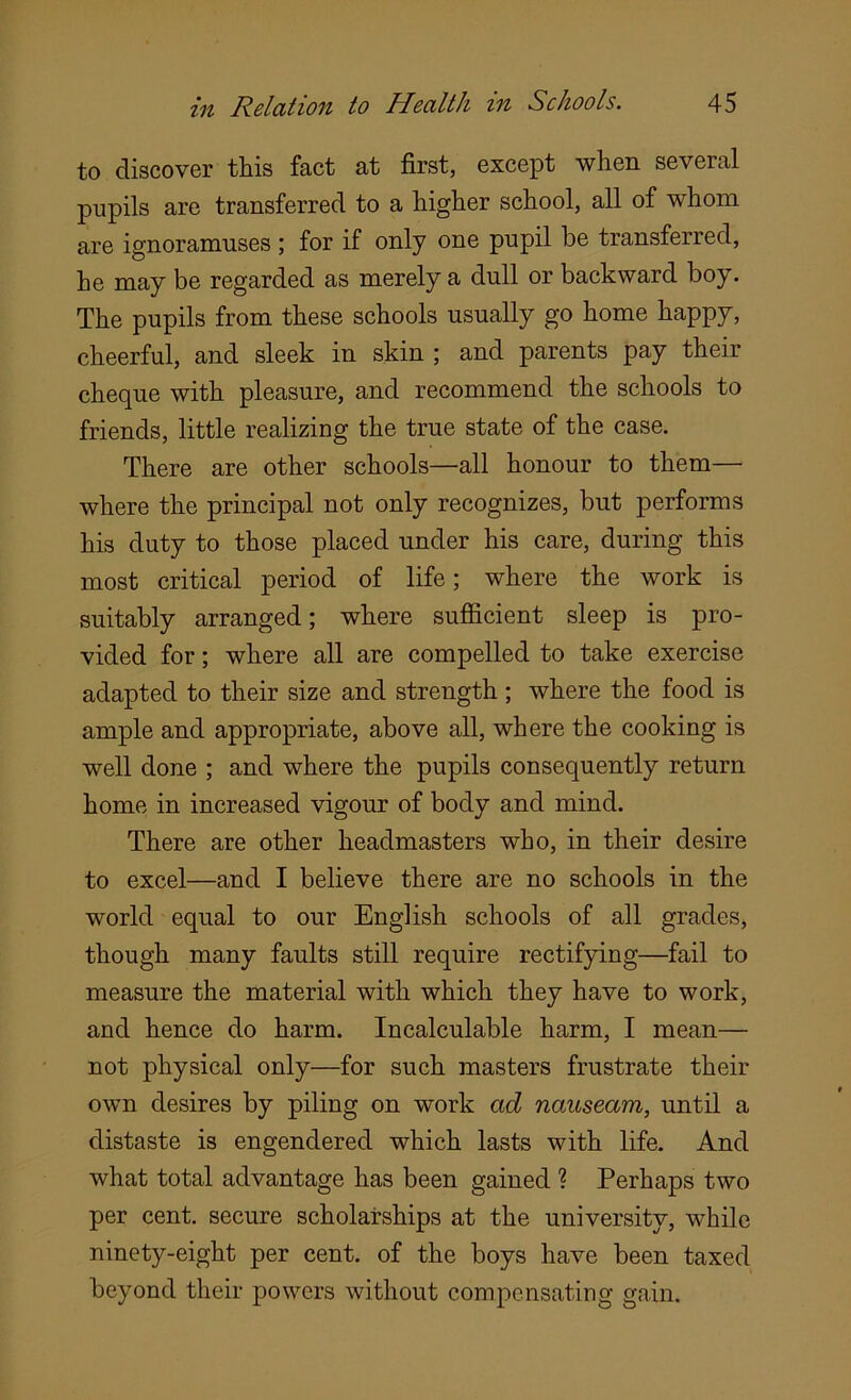 to discover this fact at first, except when several pupils are transferred to a higher school, all of whom are ignoramuses ; for if only one pupil be transferred, he may be regarded as merely a dull or backward boy. The pupils from these schools usually go home happy, cheerful, and sleek in skin ; and parents pay their cheque with pleasure, and recommend the schools to friends, little realizing the true state of the case. There are other schools—all honour to them— where the principal not only recognizes, but performs his duty to those placed under his care, during this most critical period of life; where the work is suitably arranged; where sufficient sleep is pro- vided for; where all are compelled to take exercise adapted to their size and strength ; where the food is ample and appropriate, above all, where the cooking is well done ; and where the pupils consequently return home in increased vigour of body and mind. There are other headmasters who, in their desire to excel—and I believe there are no schools in the world equal to our English schools of all grades, though many faults still require rectifying—fail to measure the material with which they have to work, and hence do harm. Incalculable harm, I mean— not physical only—for such masters frustrate their own desires by piling on work ad nauseam, until a distaste is engendered which lasts with life. And what total advantage has been gained ? Perhaps two per cent, secure scholarships at the university, while ninety-eight per cent, of the boys have been taxed beyond their powers without compensating gain.