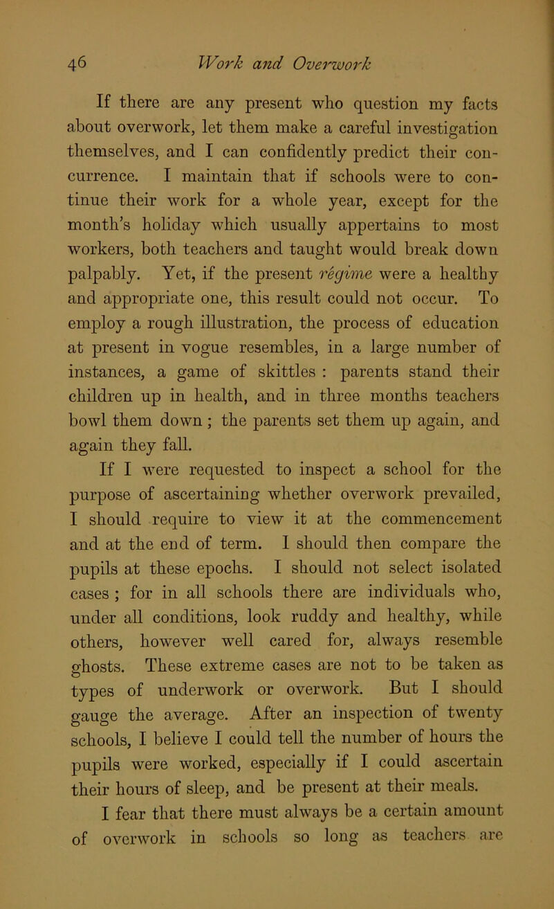 If there are any present who question my facts about overwork, let them make a careful investigation themselves, and I can confidently predict their con- currence. I maintain that if schools were to con- tinue their work for a whole year, except for the month’s holiday which usually appertains to most workers, both teachers and taught would break down palpably. Yet, if the present regime were a healthy and appropriate one, this result could not occur. To employ a rough illustration, the process of education at present in vogue resembles, in a large number of instances, a game of skittles : parents stand their children up in health, and in three months teachers bowl them down; the parents set them up again, and again they fall. If I were requested to inspect a school for the purpose of ascertaining whether overwork prevailed, I should require to view it at the commencement and at the end of term. I should then compare the pupils at these epochs. I should not select isolated cases ; for in all schools there are individuals who, under all conditions, look ruddy and healthy, while others, however well cared for, always resemble S'hosts. These extreme cases are not to be taken as types of underwork or overwork. But I should gauge the average. After an inspection of twenty schools, I believe I could tell the number of hours the pupils were worked, especially if I could ascertain their hours of sleep, and be present at their meals. I fear that there must always be a certain amount of overwork in schools so long as teachers are