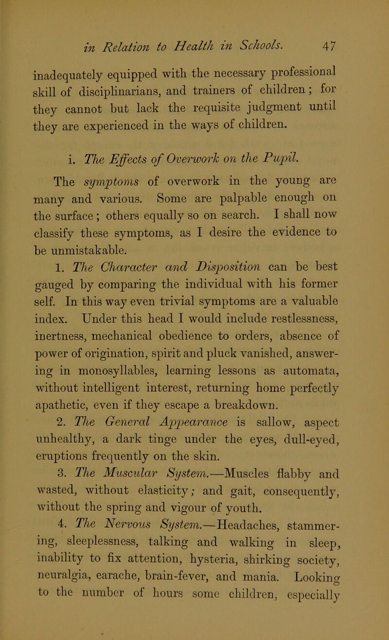 inadequately equipped with the necessary professional skill of disciplinarians, and trainers of children; for they cannot but lack the requisite judgment until they are experienced in the ways of children. i. The Effects of Overwork on the Pujpil. The symptoms of overwork in the young are many and various. Some are palpable enough on the surface; others equally so on search. I shall now classify these symptoms, as I desire the evidence to be unmistakable. 1. The Character and Disposition can be best gauged by comparing the individual with his former self. In this way even trivial symptoms are a valuable index. Under this head I would include restlessness, inertness, mechanical obedience to orders, absence of power of origination, spirit and pluck vanished, answer- ing in monosyllables, learning lessons as automata, without intelligent interest, returning home perfectly apathetic, even if they escape a breakdown. 2. The General Appearance is sallow, aspect unhealthy, a dark tinge under the eyes, dull-eyed, eruptions frequently on the skin. 3. The Muscular System.—Muscles flabby and wasted, without elasticity; and gait, consequently, without the spring and vigour of youth. 4. The Nervous System.—Headaches, stammer- ing, sleeplessness, talking and walking in sleep, inability to fix attention, hysteria, shirking society, neuralgia, earache, brain-fever, and mania. Looking to the number of hours some children, especially