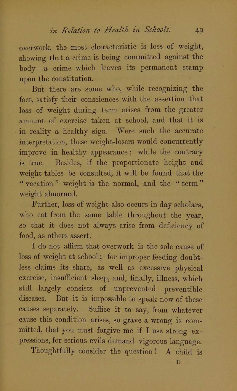 overwork, the most characteristic is loss of weight, showing that a crime is being committed against the body—a crime which leaves its permanent stamp upon the constitution. But there are some who, while recognizing the fact, satisfy their consciences with the assertion that loss of weight during term arises from the greater amount of exercise taken at school, and that it is in reality a healthy sign. Were such the accurate interpretation, these weight-losers would concurrently improve in healthy appearance; while the contrary is true. Besides, if the proportionate height and weight tables be consulted, it will be found that the “ vacation ” weight is the normal, and the “ term ” weight abnormal. Further, loss of weight also occurs in day scholars, who eat from the same table throughout the year, so that it does not always arise from deficiency of food, as others assert. I do not affirm that overwork is the sole cause of loss of weight at school; for improper feeding doubt- less claims its share, as well as excessive physical exercise, insufficient sleep, and, finally, illness, which still largely consists of unprevented preventive diseases. But it is impossible to speak now of these causes separately. Suffice it to say, from whatever cause this condition arises, so grave a wrong is com- mitted, that you must forgive me if I use strong ex- pressions, for serious evils demand vigorous language. Thoughtfully consider the question ! A child is D
