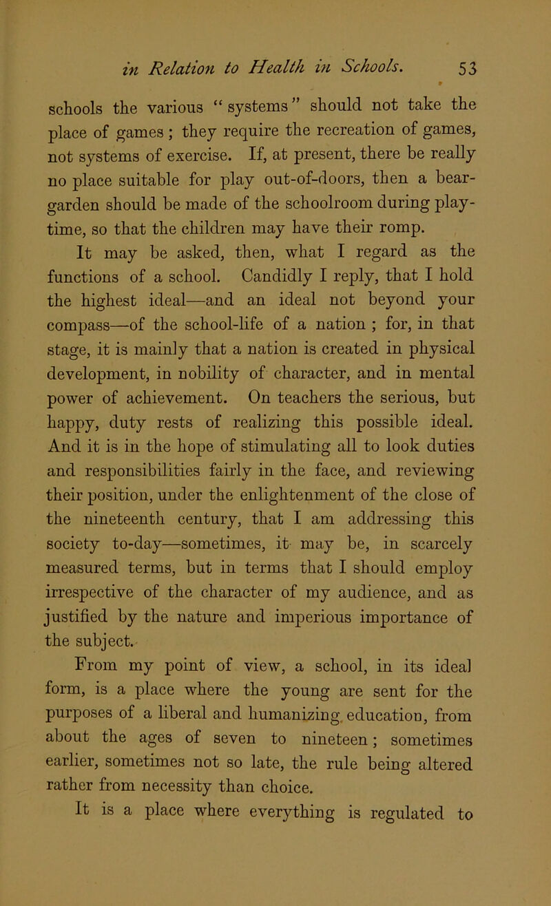 * schools the various “ systems should not take the place of games ; they require the recreation of games, not systems of exercise. If, at present, there be really no place suitable for play out-of-doors, then a bear- garden should be made of the schoolroom during play- time, so that the children may have their romp. It may be asked, then, what I regard as the functions of a school. Candidly I reply, that I hold the highest ideal—and an ideal not beyond your compass—of the school-life of a nation ; for, in that stage, it is mainly that a nation is created in physical development, in nobility of character, and in mental power of achievement. On teachers the serious, but happy, duty rests of realizing this possible ideal. And it is in the hope of stimulating all to look duties and responsibilities fairly in the face, and reviewing their position, under the enlightenment of the close of the nineteenth century, that I am addressing this society to-day—sometimes, it may be, in scarcely measured terms, but in terms that I should employ irrespective of the character of my audience, and as justified by the nature and imperious importance of the subject. From my point of view, a school, in its ideal form, is a place where the young are sent for the purposes of a liberal and humanizing, education, from about the ages of seven to nineteen; sometimes earlier, sometimes not so late, the rule being altered rather from necessity than choice. It is a place where everything is regulated to
