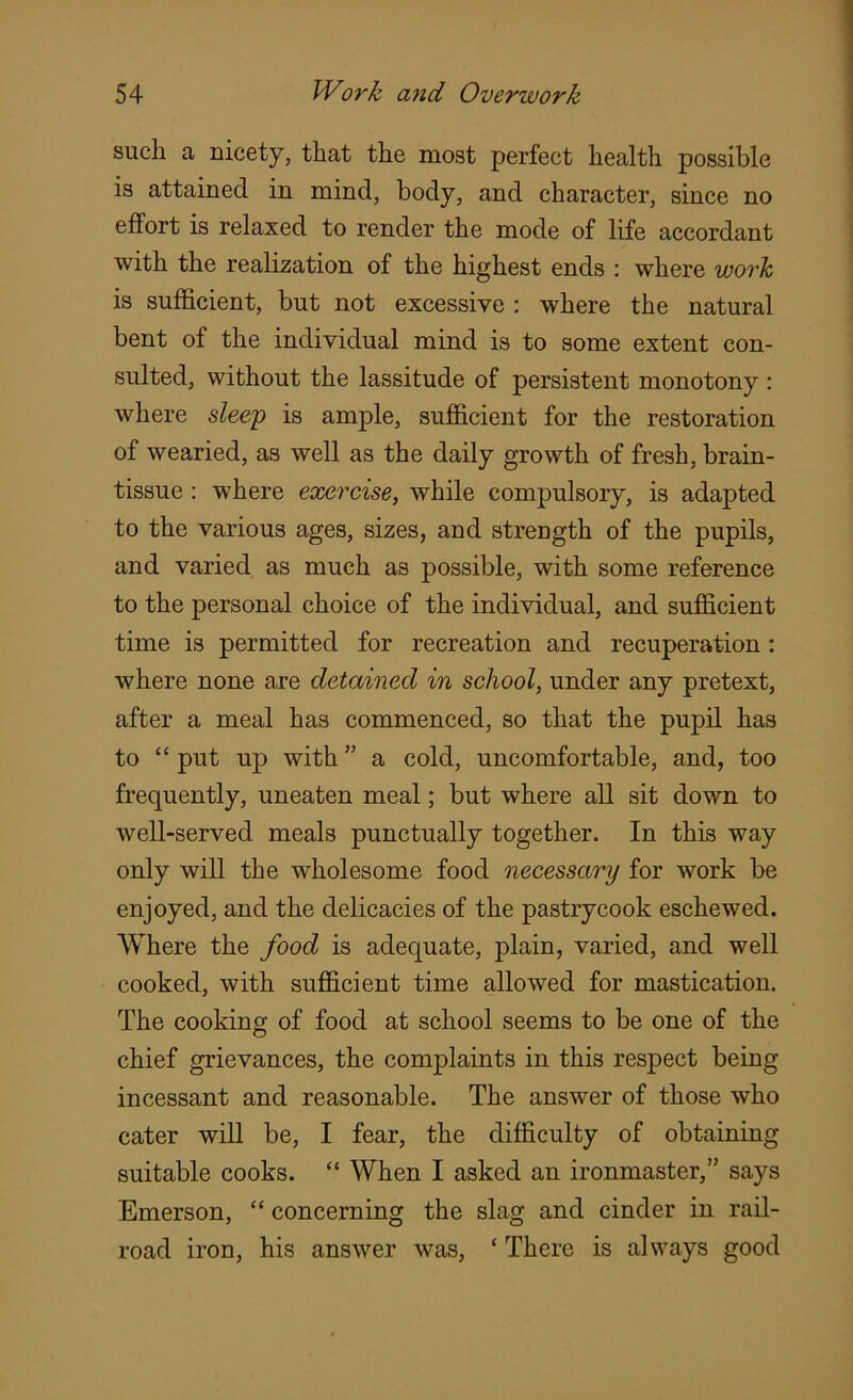 such a nicety, that the most perfect health possible is attained in mind, body, and character, since no effort is relaxed to render the mode of life accordant with the realization of the highest ends : where work is sufficient, but not excessive : where the natural bent of the individual mind is to some extent con- sulted, without the lassitude of persistent monotony : where sleep is ample, sufficient for the restoration of wearied, as well as the daily growth of fresh, brain- tissue : where exercise, while compulsory, is adapted to the various ages, sizes, and strength of the pupils, and varied as much as possible, with some reference to the personal choice of the individual, and sufficient time is permitted for recreation and recuperation: where none are detained in school, under any pretext, after a meal has commenced, so that the pupil has to “ put up with ” a cold, uncomfortable, and, too frequently, uneaten meal; but where all sit down to well-served meals punctually together. In this way only will the wholesome food necessary for work be enjoyed, and the delicacies of the pastrycook eschewed. Where the food is adequate, plain, varied, and well cooked, with sufficient time allowed for mastication. The cooking of food at school seems to be one of the chief grievances, the complaints in this respect being incessant and reasonable. The answer of those who cater will be, I fear, the difficulty of obtaining suitable cooks. “ When I asked an ironmaster,” says Emerson, “ concerning the slag and cinder in rail- road iron, his answer was, ‘ There is always good