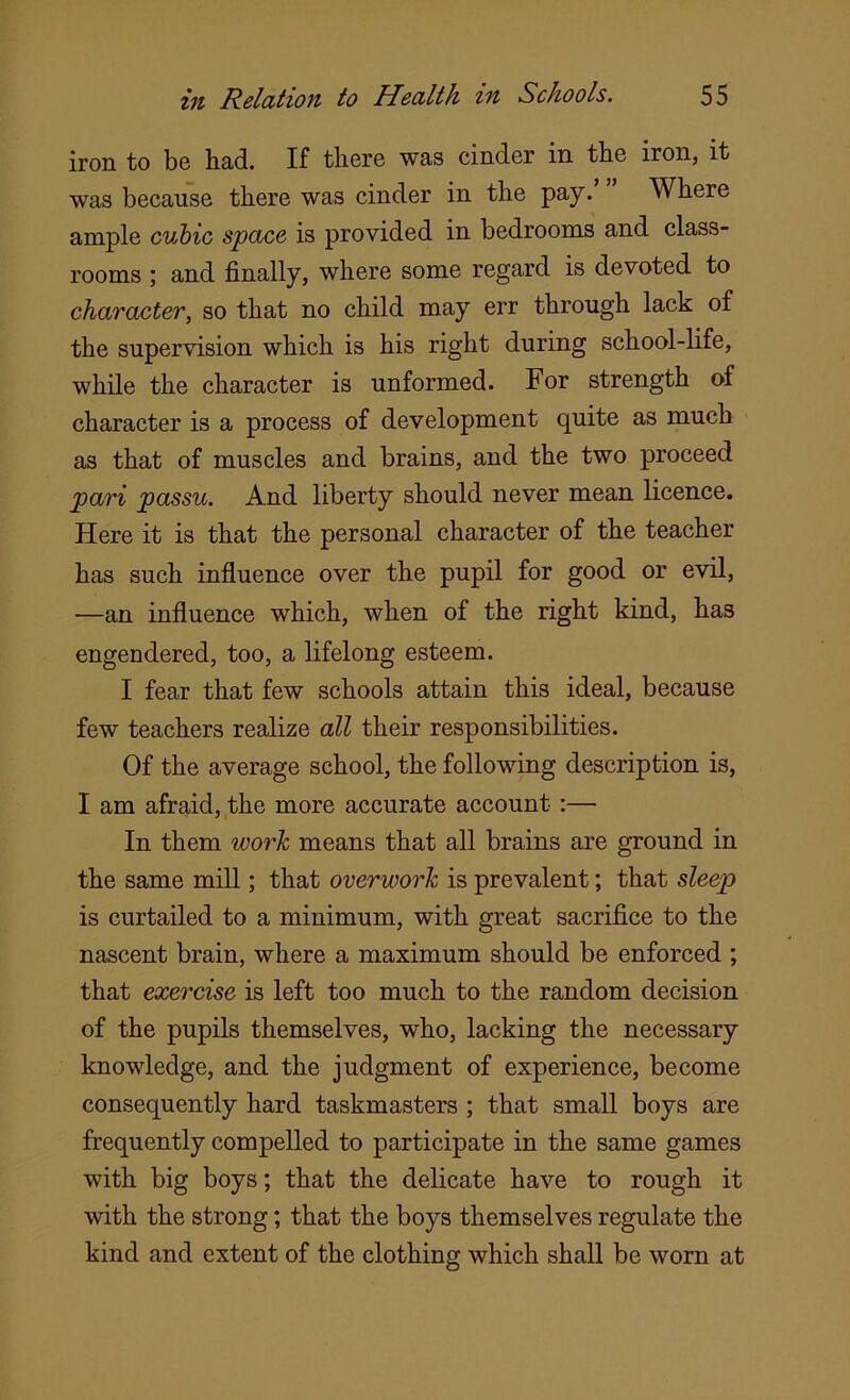 iron to be had. If there was cinder in the iron, it was because there was cinder in the pay.’ ” Where ample cubic space is provided in bedrooms and class- rooms ; and finally, where some regard is devoted to character, so that no child may err through lack of the supervision which is his right during school-life, while the character is unformed. For strength of character is a process of development quite as much as that of muscles and brains, and the two proceed pari passu. And liberty should never mean licence. Here it is that the personal character of the teacher has such influence over the pupil for good or evil, —an influence which, when of the right kind, has engendered, too, a lifelong esteem. I fear that few schools attain this ideal, because few teachers realize all their responsibilities. Of the average school, the following description is, I am afraid, the more accurate account :— In them work means that all brains are ground in the same mill; that overwork is prevalent; that sleep is curtailed to a minimum, with great sacrifice to the nascent brain, where a maximum should be enforced ; that exercise is left too much to the random decision of the pupils themselves, who, lacking the necessary knowledge, and the judgment of experience, become consequently hard taskmasters ; that small boys are frequently compelled to participate in the same games with big boys; that the delicate have to rough it with the strong; that the boys themselves regulate the kind and extent of the clothing which shall be worn at