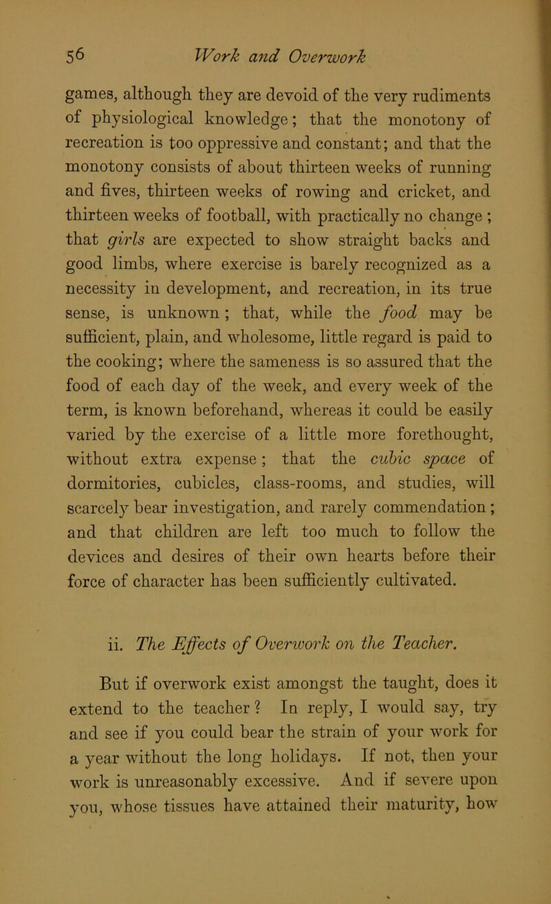 games, although they are devoid of the very rudiments of physiological knowledge; that the monotony of recreation is too oppressive and constant; and that the monotony consists of about thirteen weeks of running and fives, thirteen weeks of rowing and cricket, and thirteen weeks of football, with practically no change ; that girls are expected to show straight backs and good limbs, where exercise is barely recognized as a necessity in development, and recreation, in its true sense, is unknown; that, while the food may be sufficient, plain, and wholesome, little regard is paid to the cooking; where the sameness is so assured that the food of each day of the week, and every week of the term, is known beforehand, whereas it could be easily varied by the exercise of a little more forethought, without extra expense; that the cubic space of dormitories, cubicles, class-rooms, and studies, will scarcely bear investigation, and rarely commendation ; and that children are left too much to follow the devices and desires of their own hearts before their force of character has been sufficiently cultivated. ii. The Effects of Overwork on the Teacher. But if overwork exist amongst the taught, does it extend to the teacher ? In reply, I would say, try and see if you could bear the strain of your work for a year without the long holidays. If not, then your work is unreasonably excessive. And if severe upon you, whose tissues have attained their maturity, how