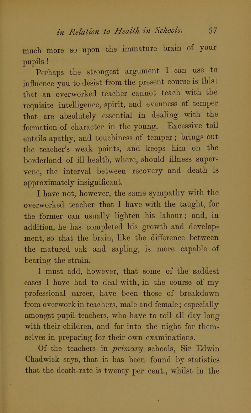 much more so upon the immature brain of y our pupils ! Perhaps the strongest argument I can use to influence you to desist from the present course is this: that an overworked teacher cannot teach with the requisite intelligence, spirit, and evenness of temper that are absolutely essential in dealing with the formation of character in the young. Excessive toil entails apathy, and touchiness of temper; brings out the teacher’s weak points, and keeps him on the borderland of ill health, where, should illness super- vene, the interval between recovery and death is approximately insignificant. I have not, however, the same sympathy with the overworked teacher that I have with the taught, for the former can usually lighten his labour; and, in addition, he has completed his growth and develop- ment, so that the brain, like the difference between the matured oak and sapling, is more capable of bearing the strain. I must add, however, that some of the saddest cases I have had to deal with, in the course of my professional career, have been those of breakdown from overwork in teachers, male and female; especially amongst pupil-teachers, who have to toil all day long with their children, and far into the night for them- selves in preparing for their own examinations. Of the teachers in primary schools, Sir Edwin Chadwick says, that it has been found by statistics that the death-rate is twenty per cent., whilst in the