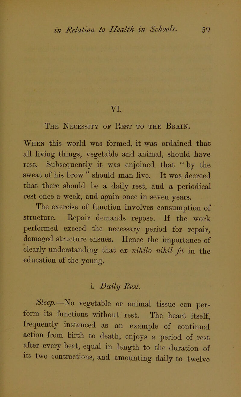 VI. The Necessity of Rest to the Brain. When this world was formed, it was ordained that all living things, vegetable and animal, should have rest. Subsequently it was enjoined that “ by the sweat of his brow ” should man live. It was decreed that there should be a daily rest, and a periodical rest once a week, and again once in seven years. The exercise of function involves consumption of structure. Repair demands repose. If the work performed exceed the necessary period for repair, damaged structure ensues. Hence the importance of clearly understanding that ex nihilo nihil Jit in the education of the young. i. Daily Rest. Sleep.—No vegetable or animal tissue can per- form its functions without rest. The heart itself, frequently instanced as an example of continual action from birth to death, enjoys a period of rest after every beat, equal in length to the duration of its two contractions, and amounting daily to twelve