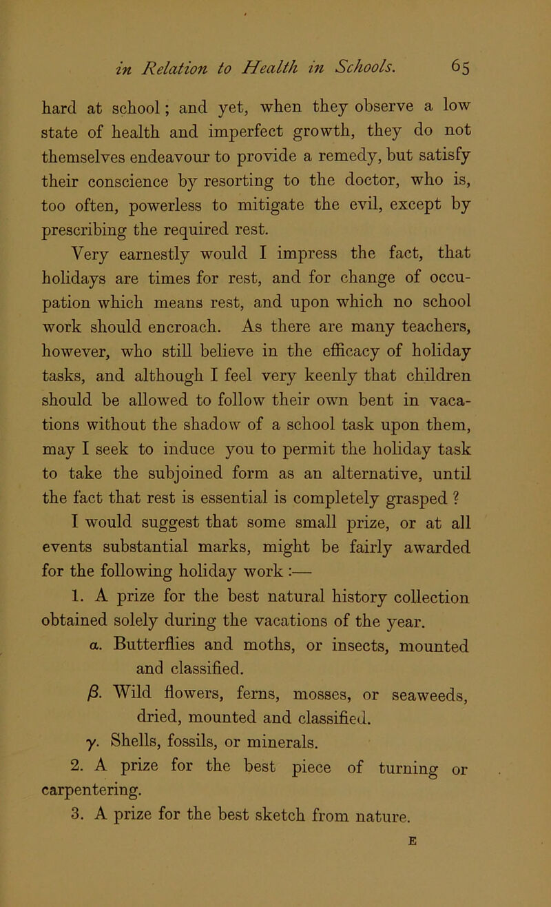 hard at school; and yet, when they observe a low state of health and imperfect growth, they do not themselves endeavour to provide a remedy, but satisfy their conscience by resorting to the doctor, who is, too often, powerless to mitigate the evil, except by prescribing the required rest. Very earnestly would I impress the fact, that holidays are times for rest, and for change of occu- pation which means rest, and upon which no school work should encroach. As there are many teachers, however, who still believe in the efficacy of holiday tasks, and although I feel very keenly that children should be allowed to follow their own bent in vaca- tions without the shadow of a school task upon them, may I seek to induce you to permit the holiday task to take the subjoined form as an alternative, until the fact that rest is essential is completely grasped ? I would suggest that some small prize, or at all events substantial marks, might be fairly awarded for the following holiday work :— 1. A prize for the best natural history collection obtained solely during the vacations of the year. a. Butterflies and moths, or insects, mounted and classified. A Wild flowers, ferns, mosses, or seaweeds, dried, mounted and classified. y. Shells, fossils, or minerals. 2. A prize for the best piece of turning or carpentering. 3. A prize for the best sketch from nature. E