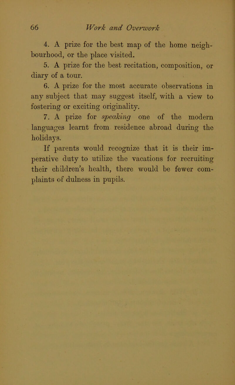 4. A prize for the best map of the home neigh- bourhood, or the place visited. 5. A prize for the best recitation, composition, or diary of a tour. 6. A prize for the most accurate observations in any subject that may suggest itself, with a view to fostering or exciting originality. 7. A prize for speaking one of the modern languages learnt from residence abroad during the holidays. If parents would recognize that it is their im- perative duty to utilize the vacations for recruiting their children’s health, there would be fewer com- plaints of dulness in pupils.