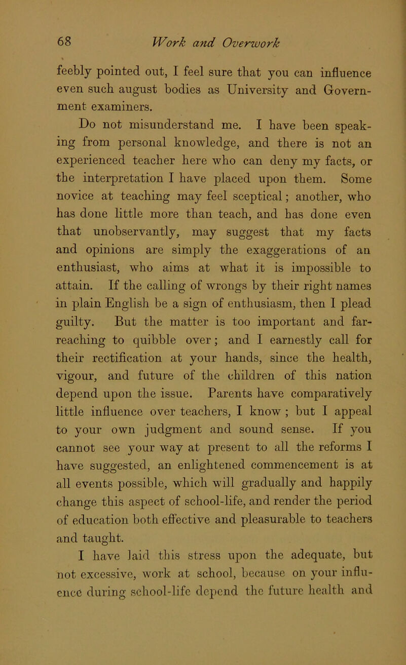 feebly pointed out, I feel sure that you can influence even such august bodies as University and Govern- ment examiners. Do not misunderstand me. I have been speak- ing from personal knowledge, and there is not an experienced teacher here who can deny my facts, or the interpretation I have placed upon them. Some novice at teaching may feel sceptical; another, who has done little more than teach, and has done even that unobservantly, may suggest that my facts and opinions are simply the exaggerations of an enthusiast, who aims at what it is impossible to attain. If the calling of wrongs by their right names in plain English be a sign of enthusiasm, then I plead guilty. But the matter is too important and far- reaching to quibble over; and I earnestly call for their rectification at your hands, since the health, vigour, and future of the children of this nation depend upon the issue. Parents have comparatively little influence over teachers, I know ; but I appeal to your own judgment and sound sense. If you cannot see your way at present to all the reforms I have suggested, an enlightened commencement is at all events possible, which will gradually and happily change this aspect of school-life, and render the period of education both effective and pleasurable to teachers and taught. I have laid this stress upon the adequate, but not excessive, work at school, because on your influ- ence during school-life depend the future health and