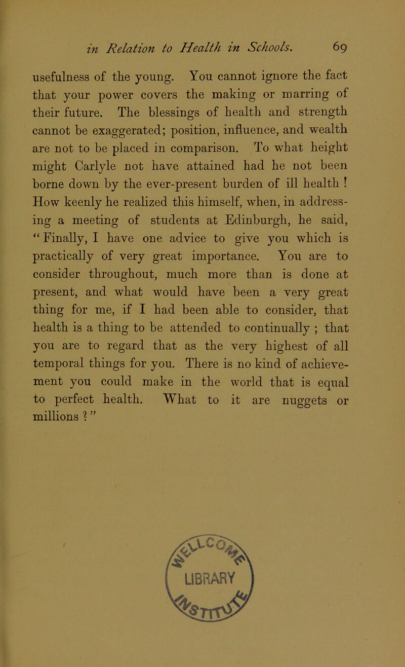 usefulness of the young. You cannot ignore the fact that your power covers the making or marring of their future. The blessings of health and strength cannot be exaggerated; position, influence, and wealth are not to be placed in comparison. To what height might Carlyle not have attained had he not been borne down by the ever-present burden of ill health 1 How keenly he realized this himself, when, in address- ing a meeting of students at Edinburgh, he said, “ Finally, I have one advice to give you which is practically of very great importance. You are to consider throughout, much more than is done at present, and what would have been a very great thing for me, if I had been able to consider, that health is a thing to be attended to continually ; that you are to regard that as the very highest of all temporal things for you. There is no kind of achieve- ment you could make in the world that is equal to perfect health. What to it are nuggets or millions % ”