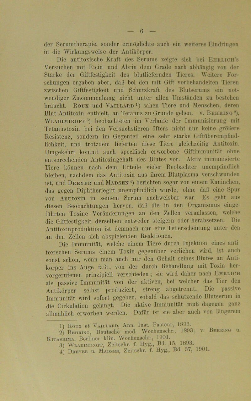 der Serumtherapie, sonder ermöglichte auch ein weiteres Eindringen in die Wirkungsweise der Antikörper. Die antitoxische Kraft des Serums zeigte sich bei Ehrlich'« Versuchen mit Riem und Abrin dem Grade nach abhängig von der Stärke der Giftfestigkeit des blutliefernden Tieres. Weitere For- schungen ergaben aber, daß bei den mit Gift vorbehandelten Tieren zwischen Giftfestigkeit und Schutzkraft des Blutserums ein not- wendiger Zusammenhang nicht unter allen Umständen zu bestehen braucht. Roux und Vaillard1) sahen Tiere und Menschen, deren Blut Antitoxin enthielt, au Tetanus zu Grunde gehen, v. Behring2), Wladimiroff 3) beobachteten im Verlaufe der Immunisierung mit Tetanustoxin bei den Versuchstieren öfters nicht nur keine größere Resistenz, sondern im Gegenteil eine sehr starke Giftüberempfind- lichkeit, und trotzdem lieferten diese Tiere gleichzeitig Antitoxin. Umgekehrt kommt auch specifisch erworbene Giftimmunität ohne entsprechenden Antitoxingehalt des Blutes vor. Aktiv immunisierte Tiere können nach dem Urteile vieler Beobachter unempfindlich bleiben, nachdem das Antitoxin aus ihrem Blutplasma verschwunden ist, und Dreyer und Madsen4) berichten sogar von einem Kaninchen, das gegen Diphtheriegift unempfindlich wurde, ohne daß eine Spur von Antitoxin in seinem Serum nachweisbar war. Es geht aus diesen Beobachtungen hervor, daß die in den Organismus einge- führten Toxine Veränderungen an den Zellen veranlassen, welche die Giftfestigkeit derselben entweder steigern oder herabsetzen. Die Antitoxinproduktion ist demnach nur eine Teilerscheinung unter den an den Zellen sich abspielenden Reaktionen. Die Immunität, welche einem Tiere durch Injektion eines anti- toxischen Serums einem Toxin gegenüber verliehen wird, ist auch sonst schon, wenn man auch nur den Gehalt seines Blutes an Anti- körper ins Auge faßt, von der durch Behandlung mit Toxin her- vorgerufenen prinzipiell verschieden; sie wird daher nach Ehrlich als passive Immunität von der aktiven, bei welcher das Tier den Antikörper selbst produziert, streng abgetrennt. Die passive Immunität wird sofort gegeben, sobald das schützende Blutserum in die Cirkulation gelangt. Die aktive Immunität muß dagegen ganz allmählich erworben werden. Dafür ist sie aber auch von längerem ]) Roux et Vaillard, Ann. Inst. Pasteur, 1893. 2) Behring, Deutsche med. Wochenschr., 1893; v. Behring u. Kjtashjma, Berliner klin. Wochenschr., 1901. 3) Wladimiroff, Zeitschr. f. Hyg., Bd. 15, 1893. 4) Dreyer u. Madsen, Zeitschr. f. Hyg., Bd. 37, 1901.