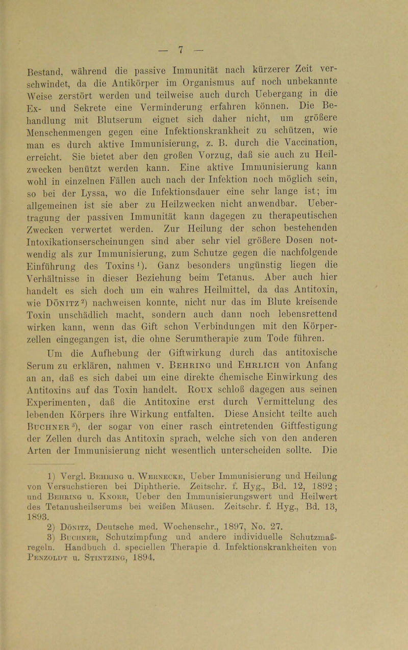 Bestand, während die passive Immunität nach kürzerer Zeit ver- schwindet, da die Antikörper im Organismus auf noch unbekannte Weise zerstört werden und teilweise auch durch Uebergang in die Ex- und Sekrete eine Verminderung erfahren können. Die Be- handlung mit Blutserum eignet sich daher nicht, um größere Menschenmengen gegen eine Infektionskrankheit zu schützen, wie mau es durch aktive Immunisierung, z. B. durch die \ accination, erreicht. Sie bietet aber den großen Vorzug, daß sie auch zu Heil- zwecken benützt werden kann. Eine aktive Immunisierung kann wohl in einzelnen Fällen auch nach der Infektion noch möglich sein, so bei der Lyssa, wo die Infektionsdauer eine sehr lange ist; im allgemeinen ist sie aber zu Heilzwecken nicht anwendbar. Ueber- tragung der passiven Immunität kann dagegen zu therapeutischen Zwecken verwertet werden. Zur Heilung der schon bestehenden Intoxikationserscheinungen sind aber sehr viel größere Dosen not- wendig als zur Immunisierung, zum Schutze gegen die nachfolgende Einführung des Toxins1)- Ganz besonders ungünstig liegen die Verhältnisse in dieser Beziehung beim Tetanus. Aber auch hier handelt es sich doch um ein wahres Heilmittel, da das Antitoxin, wie Dönitz 2) nachweisen konnte, nicht nur das im Blute kreisende Toxin unschädlich macht, sondern auch dann noch lebensrettend wirken kann, wenn das Gift schon Verbindungen mit den Körper- zellen eingegangen ist, die ohne Serumtherapie zum Tode führen. Um die Aufhebung der Giftwirkung durch das antitoxische Serum zu erklären, nahmen v. Behring und Ehrlich von Anfang an an, daß es sich dabei um eine direkte chemische Einwirkung des Antitoxins auf das Toxin handelt. Roux schloß dagegen aus seinen Experimenten, daß die Antitoxine erst durch Vermittelung des lebenden Körpers ihre Wirkung entfalten. Diese Ansicht teilte auch Büchner3), der sogar von einer rasch eintretenden Giftfestigung der Zellen durch das Antitoxin sprach, welche sich von den anderen Arten der Immunisierung nicht wesentlich unterscheiden sollte. Die 1) Vergl. Behring u. Weknecke, Ueber Immunisierung und Heilung von Versuchstieren bei Diphtherie. Zeitschr. f. Hyg., Bd. 12, 1892; und Behring u. Knorr, Ueber den Immunisierungswert und Heilwert des Tetanusheilserums bei weißen Mäusen. Zeitschr. f. Hyg., Bd. 13, 1893. 2) Dönitz, Deutsche med. Wochenschr., 1897, No. 27. 3) Büchner, Schutzimpfung und andere individuelle Schutzmaß- regeln. Handbuch d. speciellen Therapie d. Infektionskrankheiten von Penzoldt u. Stintzing, 1894.