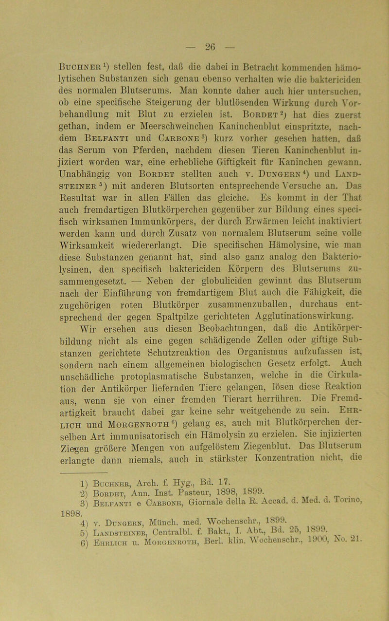 Büchner 1 2 3 4) stellen fest, daß die dabei in Betracht kommenden hämo- lytischen Substanzen sich genau ebenso verhalten wie die baktericiden des normalen Blutserums. Man konnte daher auch hier untersuchen, ob eine specifische Steigerung der blutlösenden Wirkung durch Vor- behandlung mit Blut zu erzielen ist. Bordet2; hat dies zuerst gethan, indem er Meerschweinchen Kaninchenblut einspritzte, nach- dem Belfanti und Carbone 3) kurz vorher gesehen hatten, daß das Serum von Pferden, nachdem diesen Tieren Kaninchenblut in- jiziert worden war, eine erhebliche Giftigkeit für Kaninchen gewann. Unabhängig von Bordet stellten auch v. Düngern4) und Land- steiner5) mit anderen Blutsorten entsprechende Versuche an. Das Resultat war in allen Fällen das gleiche. Es kommt in der That auch fremdartigen Blutkörperchen gegenüber zur Bildung eines speci- fisch wirksamen Immunkörpers, der durch Erwärmen leicht inaktiviert werden kann und durch Zusatz von normalem Blutserum seine volle Wirksamkeit wiedererlangt. Die specifiscken Hämolysine, wie man diese Substanzen genannt hat, sind also ganz analog den Bakterio- lysinen, den specifisch baktericiden Körpern des Blutserums zu- sammengesetzt. — Neben der globuliciden gewinnt das Blutserum nach der Einführung von fremdartigem Blut auch die Fähigkeit, die zugehörigen roten Blutkörper zusammenzuballen, durchaus ent- sprechend der gegen Spaltpilze gerichteten Agglutinationswirkung. Wir ersehen aus diesen Beobachtungen, daß die Antikörper- bildung nicht als eine gegen schädigende Zellen oder giftige Sub- stanzen gerichtete Schutzreaktion des Organismus aufzufassen ist, sondern nach einem allgemeinen biologischen Gesetz erfolgt. Auch unschädliche protoplasmatische Substanzen, welche in die Cirkula- tion der Antikörper liefernden Tiere gelangen, lösen diese Reaktion aus, wenn sie von einer fremden Tierart herrühren. Die Fremd- artigkeit braucht dabei gar keine sehr weitgehende zu sein. Ehr- lich und Morgenroth 6) gelang es, auch mit Blutkörperchen der- selben Art immunisatorisch ein Hämolysin zu erzielen. Sie injizierten Ziegen größere Mengen von aufgelöstem Ziegenblut. Das Blutserum erlangte dann niemals, auch iu stärkster Konzentiation nicht, die 1) Büchner, Arcli. f. Hyg., Bd. 17. 2) Bordet, Ann. Inst. Pasteur, 1898, 1899. 3) Belfanti e Carrone, Giornale della R. Accad. d. Med. d. Torino. i 4) v. Düngern, Münch, med. Wockensclu-., 1899. 5) Landsteiner, Centralbl. f. Bakt., I. Abt., Bd. 25, 1899. 6) Ehrlich u. Morgenroth, Berl. klin. Wochensckr., 1900, ISo. 21.