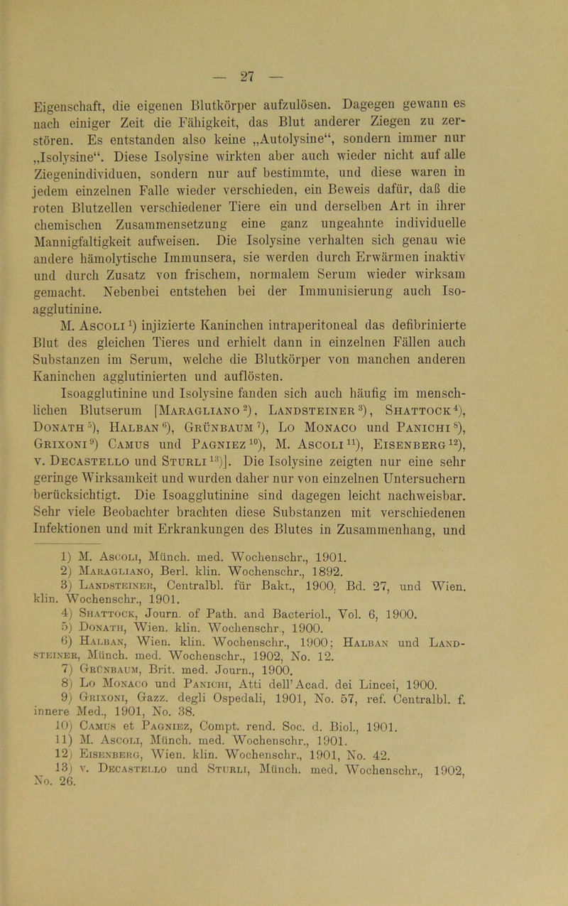 Eigenschaft, die eigenen Blutkörper aufzulösen. Dagegen gewann es nach einiger Zeit die Fähigkeit, das Blut anderer Ziegen zu zer- stören. Es entstanden also keine „Autolysine“, sondern immer nur „Isolysine“. Diese Isolysine wirkten aber auch wieder nicht auf alle Ziegenindividuen, sondern nur auf bestimmte, und diese waren in jedem einzelnen Falle wieder verschieden, ein Beweis dafür, daß die roten Blutzellen verschiedener Tiere ein und derselben Art in ihrer chemischen Zusammensetzung eine ganz ungeahnte individuelle Mannigfaltigkeit aufweisen. Die Isolysine verhalten sich genau wie andere hämolytische Immunsera, sie werden durch Erwärmen inaktiv und durch Zusatz von frischem, normalem Serum wieder wirksam gemacht. Nebenbei entstehen bei der Immunisierung auch Iso- agglutinine. M. Ascoli1) injizierte Kaninchen intraperitoneal das defibrinierte Blut des gleichen Tieres und erhielt dann in einzelnen Fällen auch Substanzen im Serum, welche die Blutkörper von manchen anderen Kaninchen agglutinierten und auflösten. Isoagglutinine und Isolysine fanden sich auch häufig im mensch- lichen Blutserum [Maragliano2), Landsteiner3), Shattock4 5), Donath 3), Halban 6), Grünbaum 7), Lo Monaco und Panichi 8), Grixoni9) Camus und Pagniez 10 11), M. Ascoli u), Eisenberg12), v. Decastello und Sturli13)]. Die Isolysine zeigten nur eine sehr geringe Wirksamkeit und wurden daher nur von einzelnen Untersuchern berücksichtigt. Die Isoagglutinine sind dagegen leicht nachweisbar. Sehr viele Beobachter brachten diese Substanzen mit verschiedenen Infektionen und mit Erkrankungen des Blutes in Zusammenhang, und 1) M. Ascoli, Münch, med. Wochensckr., 1901. 2) Maragliano, Berl. klin. Wochenschr., 1892. 3) Landsteiner, Centralbl. für Bakt., 1900, Bd. 27, und Wien, klin. Wochenschr., 1901. 4) Shattock, Journ. of Path. and Bacteriol., Vol. 6, 1900. 5) Donath, Wien. klin. Wochenschr., 1900. ß) Halban, Wien. klin. Wochenschr., 1900; Halban und Land- steiner, Münch, med. Wochenschr., 1902, No. 12. 7) Grünbaum, Brit. med. Journ., 1900. 8) Lo Monaco und Panichi, Atti dell’Acad. dei Lincei, 1900. 9) Grixoni, Gazz. degli Ospedali, 1901, No. 57, ref. Centralbl. f. innere Med., 1901, No. 38. 10) Camus et Pagniez, Compt. rend. Soc. d. Biol., 1901. 11) M. Ascoli, Münch, med. Wochenschr., 1901. 12; Eisenberg, Wien. klin. Wochenschr., 1901, No. 42. 13) v. Decastello und Sturli, Münch, med. Wochenschr., 1902 No. 26. ’ ’