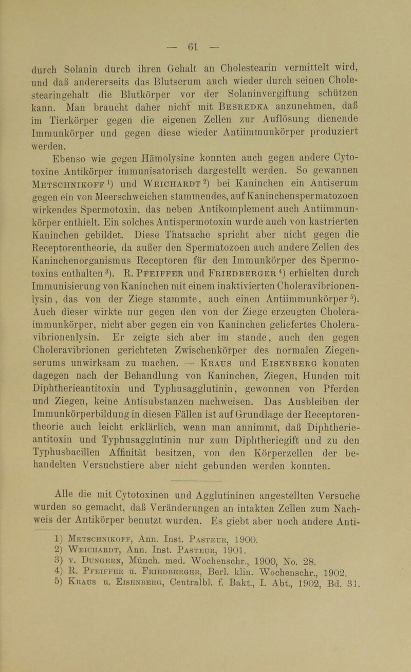 durch Solanin durch ihren Gehalt an Cholestearin vermittelt wird, und daß andererseits das Blutserum auch wieder durch seinen Chole- stearingehalt die Blutkörper vor der Solaninvergiftung schützen kann. Man braucht daher nicht mit Besredka anzunehmen, daß im Tierkörper gegen die eigenen Zellen zur Auflösung dienende Immunkörper und gegen diese wieder Antiimmunkörper produziert werden. Ebenso wie gegen Hämolysine konnten auch gegen andere Cyto- toxine Antikörper immunisatorisch dargestellt werden. So gewannen Metschnikoff *) und Weichardt2) bei Kaninchen ein Antiserum gegen ein von Meerschweichen stammendes, auf Kaninchenspermatozoen wirkendes Spermotoxin, das neben Antikomplement auch Antiimmun- körper enthielt. Ein solches Antispermotoxin wurde auch von kastrierten Kaninchen gebildet. Diese Thatsache spricht aber nicht gegen die Receptorentheorie, da außer den Spermatozoen auch andere Zellen des Kaninchenorganismus Receptoren für den Immunkörper des Spermo- toxins enthalten3). R. Pfeiffer und Friedberger4) erhielten durch Immunisierung von Kaninchen mit einem inaktivierten Choleravibrionen- lysin , das von der Ziege stammte, auch einen Antiimmunkörper5). Auch dieser wirkte nur gegen den von der Ziege erzeugten Cholera- immunkörper, nicht aber gegen ein von Kaninchen geliefertes Cholera- vibrionenlysin. Er zeigte sich aber im stände, auch den gegen Choleravibrionen gerichteten Zwischenkörper des normalen Ziegen- serums unwirksam zu machen. — Kraus und Eisenberg konnten dagegen nach der Behandlung von Kaninchen, Ziegen, Hunden mit Diphtherieantitoxin und Typhusagglutinin, gewonnen von Pferden und Ziegen, keine Antisubstanzen nachweisen. Das Ausbleiben der Immunkörperbildungin diesen Fällen ist auf Grundlage der Receptoren- theorie auch leicht erklärlich, wenn man annimmt, daß Diphtherie- antitoxin und Typhusagglutinin nur zum Diphtheriegift und zu den Typhusbacillen Affinität besitzen, von den Körperzellen der be- handelten Versuchstiere aber nicht gebunden werden konnten. Alle die mit Cytotoxinen und Agglutininen angestellten Versuche wurden so gemacht, daß Veränderungen an intakten Zellen zum Nach- weis der Antikörper benutzt wurden. Es giebt aber noch andere Anti- 1) Mbtschnikoff, Ann. Inst. Pasteur, 1900. 2) Weichardt, Ann. Inst. Pasteur, 1901. 3) v. Düngern, Münch, med. Wochenschr., 1900, No. 28. 4) R. Pfeiffer u. Friedberger, Berl. klin. Wochenschr., 1902. 5) Kraus u. Eisenberg, Centralbl. f. Bakt., I. Abt., 1902, Bd. 31.