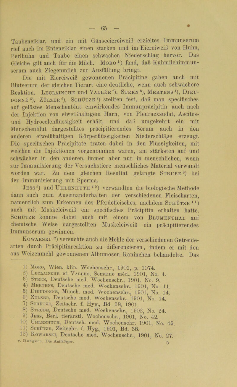 • Taubeneiklar, und ein mit Gänseeiereiweiß erzieltes Immunserum rief auch im Enteneiklar einen starken und im Eiereiweiß von Huhn, Perlhuhn und Taube einen schwachen Niederschlag hervor. Das Gleiche gilt auch für die Milch. Moro1) fand, daß Kuhmilchimmun- serum auch Ziegenmilch zur Ausfällung bringt. Die mit Eiereiweiß gewonnenen Präcipitine gaben auch mit Blutserum der gleichen Tierart eine deutliche, wenn auch schwächere Reaktion. Leclainche und Vallee2), Stern3j, Mertens4), Dieu- donne 5), Zülzer 6), Schütze 7) stellten fest, daß man specifisches auf gelöstes Menschenblut einwirkendes Immunpräcipitin auch nach der Injektion von eiweißhaltigem Harn, von Pleuraexsudat, Ascites- und Hydrocelenfliissigkeit erhält, und daß umgekehrt ein mit Menschenblut dargestelltes präcipitierendes Serum auch in den anderen eiweißhaltigen Körperflüssigkeiten Niederschläge erzeugt. Die specifischen Präcipitate traten dabei in den Flüssigkeiten, mit welchen die Injektionen vorgenommen waren, am stärksten auf und schwächer in den anderen, immer aber nur in menschlichen, wenn zur Immunisierung der Versuchstiere menschliches Material verwandt worden war. Zu dem gleichen Resultat gelangte Strube8) bei der Immunisierung mit Sperma. Jess9) und Uhlenhuth 10) verwandten die biologische Methode dann auch zum Auseinanderhalten der verschiedenen Fleischarten, namentlich zum Erkennen des Pferdefleisches, nachdem Schütze11) auch mit Muskeleiweiß ein specifisches Präcipitin erhalten hatte. Schütze konnte dabei auch mit einem von Blumenthal auf chemische Weise dargestellten Muskeleiweiß ein präcipitierendes Immunserum gewinnen. Kowarski 12) versuchte auch die Mehle der verschiedenen Getreide- arten durch Präcipitinreaktion zu differenzieren, indem er mit den aus Weizenmehl gewonnenen Albumosen Kaninchen behandelte. Das 1) Moro, AVien. klin. Wochenschr., 1901. p. 1074. 2) Leclainche et A^allBe, Semaine med., 1901, No. 4. 3) Stern, Deutsche med. Wochenschr., 1901, No. 9. 4) Mertens, Deutsche med. Wochenschr., 1901, No. 11. 5) Dieudonnü, Münch, med. Wochenschr., 1901, No. 14. 6) Zülzer, Deutsche med. Wochenschr., 1901, No. 14. 7) Schütze, Zeitschr. f. Hyg., Bd. 38, 1901. 8) Strube, Deutsche med. Wochenschr., 1902, No. 24. 9) Jess, Berl. tierärztl. Wochenschr., 1901, No. 42. 10) Uhlenhuth, Deutsch, med. Wochenschr. 1901, No. 45. 11) Schütze, Zeitschr. f. Hyg., 1901, Bd. 38. 12) Kowarski, Deutsche med. Wochenschr., 1901, No. 27. v. Düngern, Die Antikörper. Fj