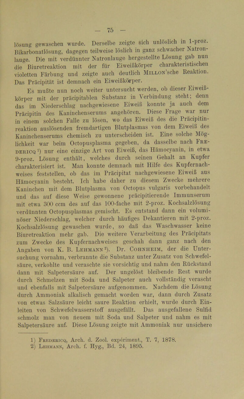 lösung gewaschen wurde. Derselbe zeigte sich unlöslich in 1-pioz. Bikarbonatlösung, dagegen teilweise löslich in ganz schwacher Nation- lauge. Die mit verdünnter Natronlauge hergestellte Lösung gab nun die Biuretreaktion mit der für Eiweißkörper charakteristischen violetten Färbung und zeigte auch deutlich Millon sehe Reaktion. Das Präcipität ist demnach ein Eiweißkörper. Es mußte nun noch weiter untersucht werden, ob dieser Eiweiß- körper mit der präcipitablen Substanz in Verbindung steht; denn das im Niederschlag nachgewiesene Eiweiß konnte ja auch dem Präcipitin des Kaninchenserums angehören. Diese Frage war nur in einem solchen Falle zu lösen, wo das Eiweiß des die Piäcipitin- reaktion auslösenden fremdartigen Blutplasmas von dem Eiweiß des Kaninchenserums chemisch zu unterscheiden ist. Eine solche Mög- lichkeit war beim Octopusplasma gegeben, da dasselbe nach Fre- dericq *) nur eine einzige Art von Eiweiß, das Hämocyanin, in etwa 9-proz. Lösung enthält, welches durch seinen Gehalt an Kupfer charakterisiert ist. Man konnte demnach mit Hilfe des Kupfemach- weises feststellen, ob das im Präcipität nachgewiesene Eiweiß aus Hämocyanin besteht. Ich habe daher zu diesem Zwecke mehrere Kaninchen mit dem Blutplasma von Octopus vulgaris vorbehandelt und das auf diese Weise gewonnene präcipitierende Immunserum mit etwa 300 ccm des auf das 100-fache mit 2-proz. Kochsalzlösung verdünnten Octopusplasmas gemischt. Es entstand dann ein volumi- nöser Niederschlag, welcher durch häufiges Dekantieren mit 2-proz. Kochsalzlösung gewaschen wurde, so daß das Waschwasser keine Biuretreaktion mehr gab. Die weitere Verarbeitung des Präcipitats zum Zwecke des Kupfernachweises geschah dann ganz nach den Angaben von K. IL Lehmann1 2). Dr. Cohnheim, der die Unter- suchung vornahm, verbrannte die Substanz unter Zusatz von Schwefel- säure, verkohlte und veraschte sie vorsichtig und nahm den Rückstand dann mit Salpetersäure auf. Der ungelöst bleibende Rest wurde durch Schmelzen mit Soda und Salpeter auch vollständig verascht und ebenfalls mit Salpetersäure aufgenommen. Nachdem die Lösung durch Ammoniak alkalisch gemacht worden war, dann durch Zusatz von etwas Salzsäure leicht saure Reaktion erhielt, wurde durch Ein- leiten von Schwefelwasserstoff ausgefällt. Das ausgefallene Sulfid schmolz man von neuem mit Soda und Salpeter und nahm es mit Salpetersäure auf. Diese Lösung zeigte mit Ammoniak nur unsichere 1) Pbedericq, Arch. d. Zool. experiment., T. 7, 1878. 2) Lehmann, Arch. f. Hyg., Bd. 24, 1895.