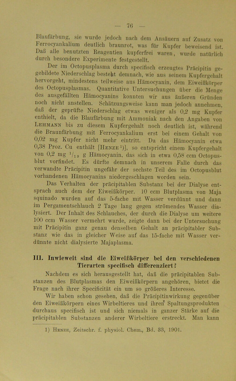 7(5 Blaufärbung, sie wurde jedoch nach dem Ansäuern auf Zusatz von Ferrocyankalium deutlich braunrot, was für Kupfer beweisend ist. Daß alle benutzten Reagentien kupferfrei waren, wurde natürlich durch besondere Experimente festgestellt. Der im Octopusplasma durch specifisch erzeugtes Präcipitin e- gebildete Niederschlag besteht demnach, wie aus seinem Kupfergehalt hervorgeht, mindestens teilweise aus Hämocyanin, dem Eiweißkörper des Octopusplasinas. Quantitative Untersuchungen über die Menge des ausgefällten Hämocyanins konnten wir aus äußeren Gründen noch nicht anstellen. Schätzungsweise kann man jedoch annehmen, daß der geprüfte Niederschlag etwas weniger als 0,2 mg Kupfer enthielt, da die Blaufärbung mit Ammoniak nach den Angaben von Lehmann bis zu diesem Kupfergehalt noch deutlich ist, während die Braunfärbung mit Ferrocyankalium erst bei einem Gehalt von 0,02 mg Kupfer nicht mehr eintritt. Da das Hämocyanin etwa 0,38 Proz. Cu enthält [Henze 1)], so entspricht einem Kupfergehalt von 0,2 mg 1/19 g Hämocyanin, das sich in etwa 0,58 ccm Octopus- blut vorfindet. Es dürfte demnach in unserem Falle durch das verwandte Präcipitin ungefähr der sechste Teil des im Octopusblut vorhandenen Hämocyanins niedergeschlagen worden sein. Das Verhalten der präcipitablen Substanz bei der Dialyse ent- sprach auch dem der Eiweißkörper. 10 ccm Blutplasma von Maja squinado wurden auf das 5-fache mit Wasser verdünnt und dann im Pergamentschlauch 2 Tage lang gegen strömendes Wasser dia- lysiert. Der Inhalt des Schlauches, der durch die Dialyse um weitere 100 ccm Wasser vermehrt wurde, zeigte dann bei der Untersuchung mit Präcipitin ganz genau denselben Gehalt an präcipitabler Sub- stanz wie das in gleicher Weise auf das 15-fache mit Wasser ver- dünnte nicht dialysierte Majaplasma. III. Inwieweit sind die Eiweißkörper hei den verschiedenen Tierarten specifisch differenziert ? Nachdem es sich herausgestellt hat, daß die präcipitablen Sub- stanzen des Blutplasmas den Eiweißkörpern angehören, bietet die Frage nach ihrer Specificität ein um so größeres Interesse. Wir haben schon gesehen, daß die Präcipitinwirkung gegenüber den Eiweißkörpern eines Wirbeltieres und ihren* Spaltungsprodukten durchaus specifisch ist und sich niemals in ganzer Stärke auf die präcipitablen Substanzen anderer Wirbeltiere erstreckt. Mau kann 1) Henze, Zeitschr. f. physiol. Chein., Bd. 33, 1901.