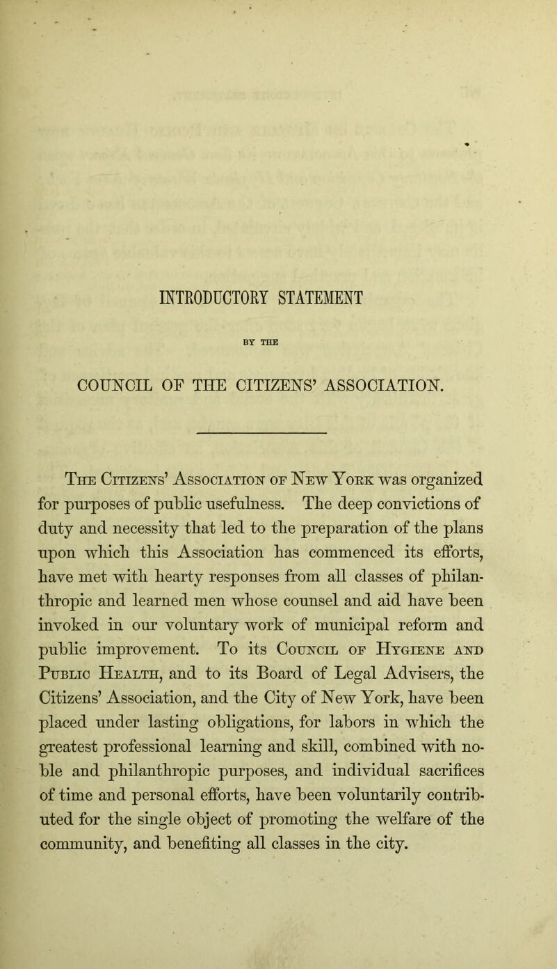 INTRODUCTORY STATEMENT BY THE COUNCIL OF THE CITIZENS’ ASSOCIATION. The Citizens’ Association of New Yoke was organized for purposes of public usefulness. The deep convictions of duty and necessity that led to the preparation of tlie plans upon wbicli this Association has commenced its efforts, have met with hearty responses from all classes of philan- thropic and learned men whose counsel and aid have been invoked in our voluntary work of municipal reform and public improvement. To its Council of Hygiene and Public Health, and to its Board of Legal Advisers, the Citizens’ Association, and the City of New York, have been placed under lasting obligations, for labors in which the greatest professional learning and skill, combined with no- ble and philanthropic purposes, and individual sacrifices of time and personal efforts, have been voluntarily contrib- uted for the single object of promoting the welfare of the community, and benefiting all classes in the city.