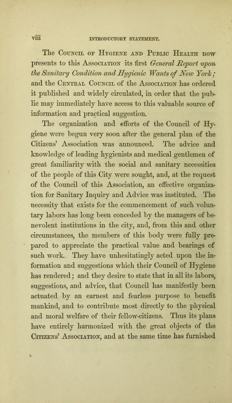 The ComsrciL of Hygiene and Public Health now presents to this Association its first General Report upon the Sanitary Condition and Hygienic Wants of New York: and the Central Council of the Association has ordered it published and widely circulated, in order that the pub- lic may immediately have access to this valuable source of information and practical suggestion. The organization and efforts of the Council of Hy- giene were begun very soon after the general plan of the Citizens’ Association was announced. The advice and knowledge of leading hygienists and medical gentlemen of great familiarity with the social and sanitary necessities of the people of this City were sought, and, at the request of the Council of this Association, an effective organiza- tion for Sanitary Inquiry and Advice was instituted. The necessity that exists for the commencement of such volun- tary labors has long been conceded by the managers of be- nevolent institutions in the city, and, from this and other circumstances, the members of this body were fully pre- pared to appreciate the practical value and bearings of such work. They have unhesitatingly acted upon the in- formation and suggestions which their Council of Hygiene has rendered; and they desire to state that in all its labors, suggestions, and advice, that Council has manifestly been actuated by an earnest and fearless purpose to benefit mankind, and to contribute most directly to the physical and moral welfare of their fellow-citizens. Thus its plans have entirely harmonized with the great objects of the Citizens’ Association, and at the same time has furnished