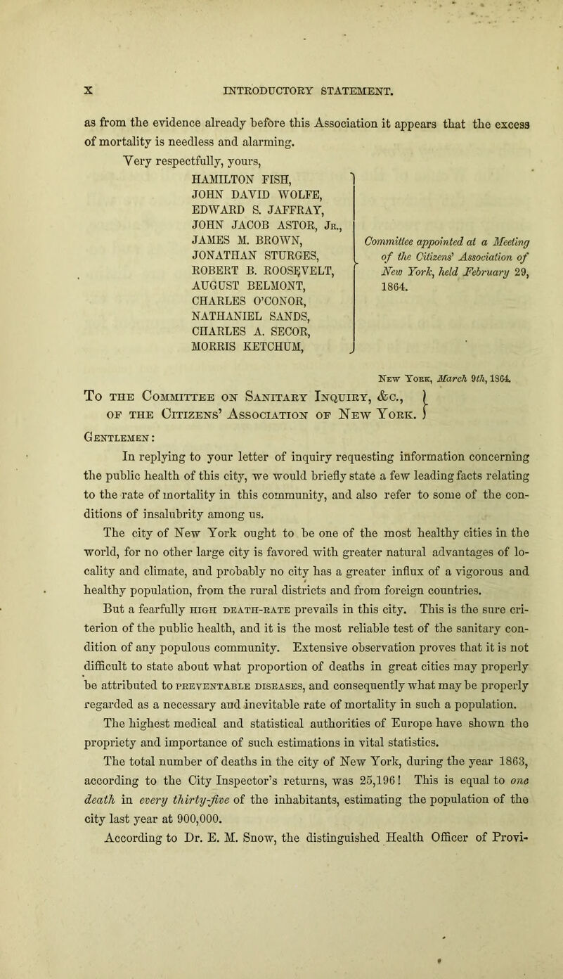 as from the evidence already before this Association it appears that the excess of mortality is needless and alarming. Very respectfully, yours, HAMILTON FISH, JOHN DAVID WOLFE, EDWARD S. JAFFRAY, JOHN JACOB ASTOR, Jr., JAMES M. BROWN, JONATHAN STDRGES, ROBERT B. ROOSEVELT, AUGUST BELMONT, CHARLES O’CONOR, NATHANIEL SANDS, CHARLES A. SECOR, MORRIS KETCHUM, New York, March 9th, 1S64. To the Committee on Sanitary Inquiry, &c., ) of the Citizens’ Association of New York, f Gentlemen : In replying to your letter of inquiry requesting information concerning the public health of this city, we would briefly state a few leading facts relating to the rate of mortality in this community, and also refer to some of the con- ditions of insalubrity among us. The city of New York ought to he one of the most healthy cities in the world, for no other large city is favored with greater natural advantages of lo- cality and climate, and probably no city has a greater influx of a vigorous and healthy population, from the rural districts and from foreign countries. But a fearfully high death-rate prevails in this city. This is the sure cri- terion of the public health, and it is the most reliable test of the sanitary con- dition of any populous community. Extensive observation proves that it is not difficult to state about what proportion of deaths in great cities may properly he attributed to preventable diseases, and consequently what may he properly regarded as a necessary and inevitable rate of mortality in such a population. The highest medical and statistical authorities of Europe have shown the propriety and importance of such estimations in vital statistics. The total number of deaths in the city of New York, during the year 1863, according to the City Inspector’s returns, was 25,196! This is equal to one death in every thirty-five of the inhabitants, estimating the population of the city last year at 900,000. According to Dr. E. M. Snow, the distinguished Health Officer of Provi- Committee appointed at a Meeting of the Citizens' Association of New York, held February 29, 1864.