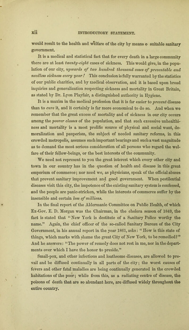 would result to the health and w'elfare of the city by means o suitable sanitary government. It is a medical and statistical fact that for every death in a large community there are at least twenty-eight cases of sickness. This would give, in the popu- lation of our city, upwards of two hundred thousand cases of preventable and needless sichness every year ! This conclusion is fully warranted by the statistics of our public charities, and by medical observation, and it is based upon broad inquiries and generalization respecting sickness and mortality in Great Britain, as stated by Dr. Lyon Playfair, a distinguished authority in Hygiene. It is a maxim in the medical profession that it is far easier to prevent disease than to cure it, and it certainly is far more economical to do so. And when we remember that the great excess of mortality and of sickness in our city occurs among the poorer classes of the population, and that such excessive unhealthi- ness and mortality is a most prolific source of physical and social want, de- moralization and pauperism, the subject of needed sanitary reforms, in this crowded metropolis, assumes such important hearings and such a vast magnitude as to demand the most serious consideration of all persons who regard the wel- fare of their fellow-beings, or the best interests of the community. We need not represent to you the great interest which every other city and town in our country has in the question of health and disease in this great emporium of commerce; nor need we, as physicians, speak of the official abuses that prevent sanitary improvement and good government. When pestilential diseases visit this city, the impotence of the existing sanitary system is confessed, and the people are panic-stricken, while the interests of commerce suffer by the insensible and certain loss of millions. In the final report of the Aldermanic Committee on Public Health, of which Ex-Gov. E. D. Morgan was the Chairman, in the cholera season of 1849, the fact is stated that “New York is destitute of a Sanitary Police worthy the name.” Again, the chief officer of the so-called Sanitary Bureau of the City Government, in his annual report in the year 1861, asks: “ How is this state of things, which marks with shame the great City of New York, to be remedied? ” And he answers: “ The power of remedy does not rest in me, nor in the depart- ments over which I have the honor to preside.” Small-pox, and other infectious and loathsome diseases, are allowed to pre- vail and be diffused continually in all parts of the city; the worst causes of fevers and other fatal maladies are being continually generated in the crowded habitations of the poor; while from this, as a radiating centre of disease, the poisons of death that are so abundant here, are diffused widely throughout the entire country.