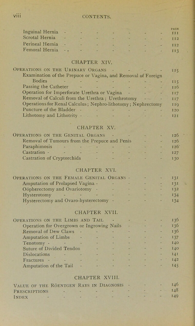 PACK Inguinal Hernia - - - - . . - m Scrotal Hernia - - - - - . - 112 Perineal Hernia - - - . . . - 112 Femoral Hernia - - - - - 113 CHAPTER XIV. Operations on the Urinary Organs - - - - 115 Examination of the Prepuce or Vagina, and Removal of Foreign Bodies - - - - - - - 115 Passing the Catheter - - - - - 116 Operation for Imperforate Urethra or Vagina - - 117 Removal of Calculi from the Urethra ; Urethrotomy - - 117 Operations for Renal Calculus; Nephro-lithotomy; Nephrectomy 119 Puncture of the Bladder - - - - - 120 Lithotomy and Lithotrity ------ 121 CHAPTER XV. Operations on the Genital Organs - - - - 126 Removal of Tumours from the Prepuce and Penis - - 126 Paraphimosis - - - - - - - 126' Castration - - - - - - - 127 Castration of Cryptorchids - - - - - 130 CHAPTER XVI. Operations on the Female Genital Organs - - - 131 Amputation of Prolapsed Vagina - - - - - 131 Oopherectomy and Ovariotomy - - - - - 132 Hysterotomy - - - - - - - 134 Hysterectomy and Ovaro-hysterectomy - - - - 134 CHAPTER XVII. Operations on the Limbs and Tail - - - - 136 Operation for Overgrown or Ingrowing Nails - - - 136 Removal of Dew Claws - - - - - 136 Amputation of Limbs - - - - - 137 Tenotomy - - - - - - - -140 Suture of Divided Tendon - - - 14° Dislocations ------- 141 Fractures - - - - - - - >42 Amputation of the Tail - - - - - 145 CHAPTER XVIII. Value of the Roentgen Rays in Diagnosis - - - 146 Prescriptions ------- 148 Index -------- 149