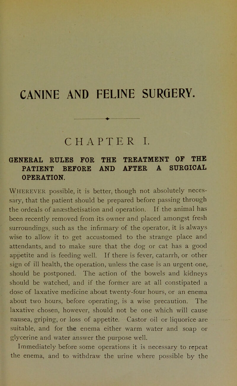 CANINE AND FELINE SURGERY. CHAPTER I. GENERAL RULES FOR THE TREATMENT OF THE PATIENT BEFORE AND AFTER A SURGICAL OPERATION. WHEREVER possible, it is better, though not absolutely neces- sary, that the patient should be prepared before passing through the ordeals of aruesthetisation and operation. If the animal has been recently removed from its owner and placed amongst fresh surroundings, such as the infirmary of the operator, it is always wise to allow it to get accustomed to the strange place and attendants, and to make sure that the dog or cat has a good appetite and is feeding well. If there is fever, catarrh, or other sign of ill health, the operation, unless the case is an urgent one, should be postponed. The action of the bowels and kidneys should be watched, and if the former are at all constipated a dose of laxative medicine about twenty-four hours, or an enema about two hours, before operating, is a wise precaution. The laxative chosen, however, should not be one which will cause nausea, griping, or loss of appetite. Castor oil or liquorice are suitable, and for the enema either warm water and soap or glycerine and water answer the purpose well. Immediately before some operations it is necessary to repeat the enema, and to withdraw the urine where possible by the