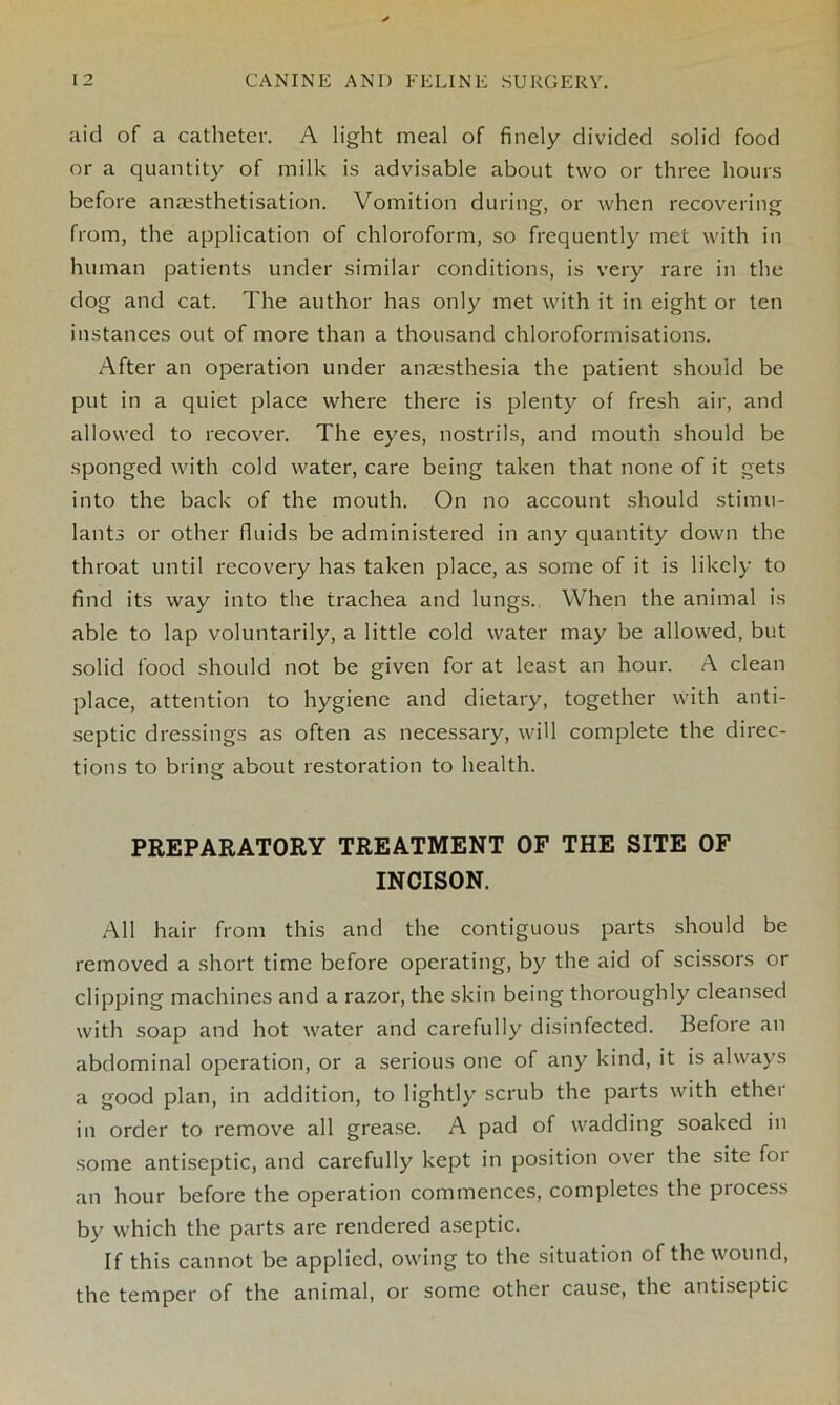 aid of a catheter. A light meal of finely divided solid food or a quantity of milk is advisable about two or three hours before anaesthetisation. Vomition during, or when recovering from, the application of chloroform, so frequently met with in human patients under similar conditions, is very rare in the dog and cat. The author has only met with it in eight or ten instances out of more than a thousand chloroformisations. After an operation under anaesthesia the patient should be put in a quiet place where there is plenty of fresh air, and allowed to recover. The eyes, nostrils, and mouth should be sponged with cold water, care being taken that none of it gets into the back of the mouth. On no account should stimu- lants or other fluids be administered in any quantity down the throat until recovery has taken place, as some of it is likely to find its way into the trachea and lungs. When the animal is able to lap voluntarily, a little cold water may be allowed, but solid food should not be given for at least an hour. A clean place, attention to hygiene and dietary, together with anti- septic dressings as often as necessary, will complete the direc- tions to bring about restoration to health. PREPARATORY TREATMENT OF THE SITE OF INCISON. All hair from this and the contiguous parts should be removed a short time before operating, by the aid of scissors or clipping machines and a razor, the skin being thoroughly cleansed with soap and hot water and carefully disinfected. Before an abdominal operation, or a serious one of any kind, it is always a good plan, in addition, to lightly scrub the parts with ether in order to remove all grease. A pad of wadding soaked in some antiseptic, and carefully kept in position over the site foi an hour before the operation commences, completes the process by which the parts are rendered aseptic. If this cannot be applied, owing to the situation of the wound, the temper of the animal, or some other cause, the antiseptic