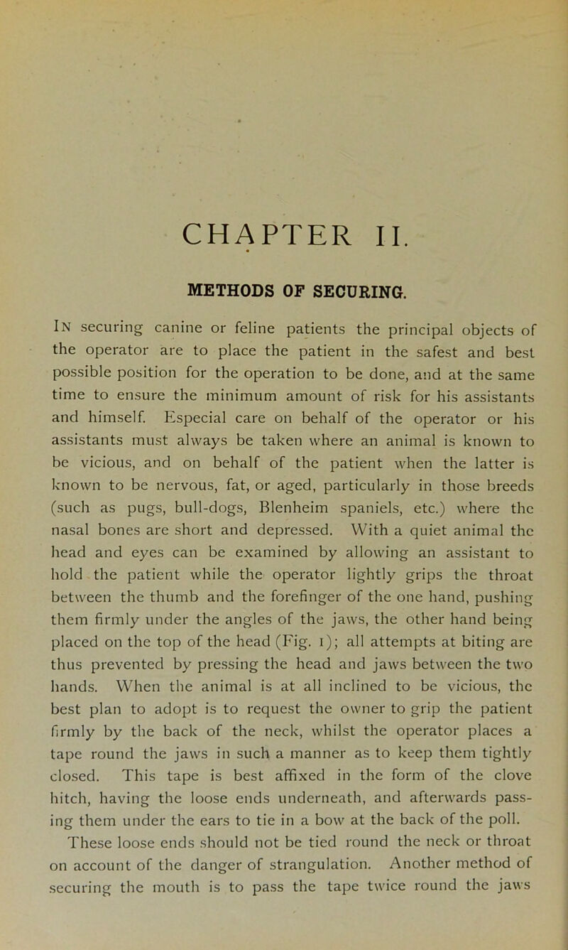 METHODS OF SECURING. IN securing canine or feline patients the principal objects of the operator are to place the patient in the safest and best possible position for the operation to be done, and at the same time to ensure the minimum amount of risk for his assistants and himself. Especial care on behalf of the operator or his assistants must always be taken where an animal is known to be vicious, and on behalf of the patient when the latter is known to be nervous, fat, or aged, particularly in those breeds (such as pugs, bull-dogs, Blenheim spaniels, etc.) where the nasal bones are short and depressed. With a quiet animal the head and eyes can be examined by allowing an assistant to hold the patient while the operator lightly grips the throat between the thumb and the forefinger of the one hand, pushing them firmly under the angles of the jaws, the other hand being placed on the top of the head (Fig. i); all attempts at biting are thus prevented by pressing the head and jaws between the two hands. When the animal is at all inclined to be vicious, the best plan to adopt is to request the owner to grip the patient firmly by the back of the neck, whilst the operator places a tape round the jaws in such a manner as to keep them tightly closed. This tape is best affixed in the form of the clove hitch, having the loose ends underneath, and afterwards pass- ing them under the ears to tie in a bow at the back of the poll. These loose ends should not be tied round the neck or throat on account of the danger of strangulation. Another method of securing the mouth is to pass the tape twice round the jaws