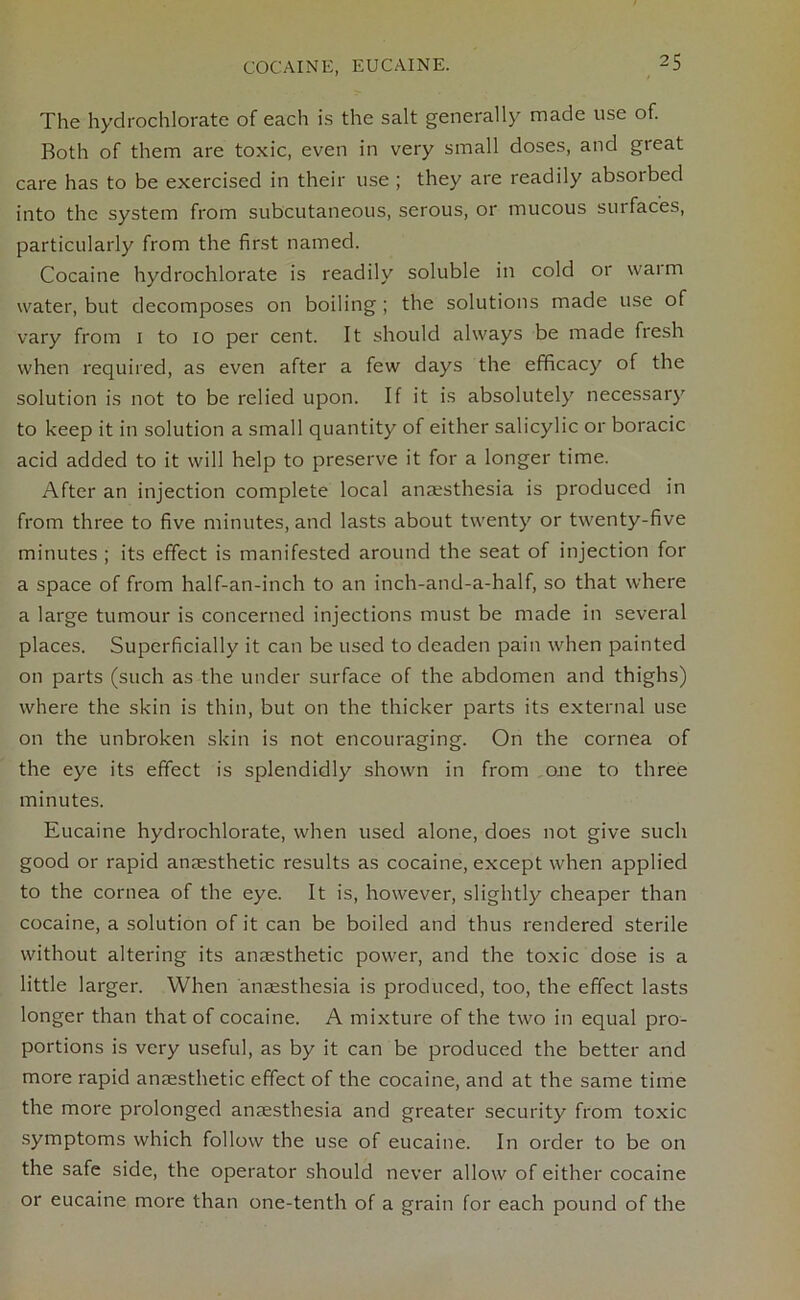 COCAINE, EUCAINE. The hydrochlorate of each is the salt generally made use of. Both of them are toxic, even in very small doses, and great care has to be exercised in their use ; they are readily absorbed into the system from subcutaneous, serous, or mucous sui faces, particularly from the first named. Cocaine hydrochlorate is readily soluble in cold or warm water, but decomposes on boiling ; the solutions made use of vary from 1 to 10 per cent. It should always be made fresh when required, as even after a few days the efficacy of the solution is not to be relied upon. If it is absolutely necessary to keep it in solution a small quantity of either salicylic or boracic acid added to it will help to preserve it for a longer time. After an injection complete local anaesthesia is produced in from three to five minutes, and lasts about twenty or twenty-five minutes ; its effect is manifested around the seat of injection for a space of from half-an-inch to an inch-and-a-half, so that where a large tumour is concerned injections must be made in several places. Superficially it can be used to deaden pain when painted on parts (such as the under surface of the abdomen and thighs) where the skin is thin, but on the thicker parts its external use on the unbroken skin is not encouraging. On the cornea of the eye its effect is splendidly shown in from one to three minutes. Eucaine hydrochlorate, when used alone, does not give such good or rapid anaesthetic results as cocaine, except when applied to the cornea of the eye. It is, however, slightly cheaper than cocaine, a solution of it can be boiled and thus rendered sterile without altering its anaesthetic power, and the toxic dose is a little larger. When anaesthesia is produced, too, the effect lasts longer than that of cocaine. A mixture of the two in equal pro- portions is very useful, as by it can be produced the better and more rapid anaesthetic effect of the cocaine, and at the same time the more prolonged anaesthesia and greater security from toxic symptoms which follow the use of eucaine. In order to be on the safe side, the operator should never allow of either cocaine or eucaine more than one-tenth of a grain for each pound of the