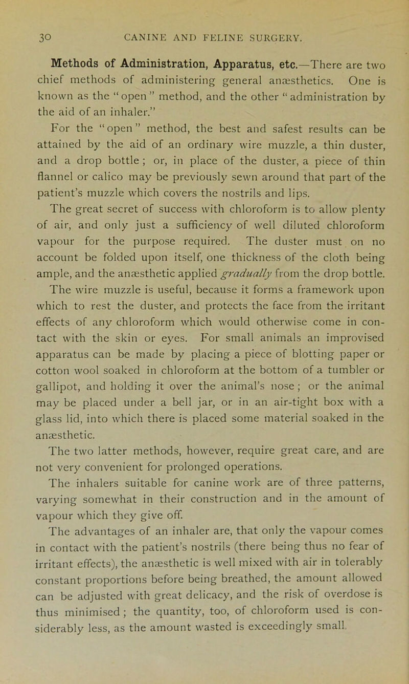 Methods of Administration, Apparatus, etc.—There are two chief methods of administering general anaesthetics. One is known as the “open” method, and the other “ administration by the aid of an inhaler.” For the “open” method, the best and safest results can be attained by the aid of an ordinary wire muzzle, a thin duster, and a drop bottle ; or, in place of the duster, a piece of thin flannel or calico may be previously sewn around that part of the patient’s muzzle which covers the nostrils and lips. The great secret of success with chloroform is to allow plenty of air, and only just a sufficiency of well diluted chloroform vapour for the purpose required. The duster must on no account be folded upon itself, one thickness of the cloth being ample, and the anaesthetic applied gradually from the drop bottle. The wire muzzle is useful, because it forms a framework upon which to rest the duster, and protects the face from the irritant effects of any chloroform which would otherwise come in con- tact with the skin or eyes. For small animals an improvised apparatus can be made by placing a piece of blotting paper or cotton wool soaked in chloroform at the bottom of a tumbler or gallipot, and holding it over the animal’s nose ; or the animal may be placed under a bell jar, or in an air-tight box with a glass lid, into which there is placed some material soaked in the anaesthetic. The two latter methods, however, require great care, and are not very convenient for prolonged operations. The inhalers suitable for canine work are of three patterns, varying somewhat in their construction and in the amount of vapour which they give off. The advantages of an inhaler are, that only the vapour comes in contact with the patient’s nostrils (there being thus no fear of irritant effects), the anaesthetic is well mixed with air in tolerably constant proportions before being breathed, the amount allowed can be adjusted with great delicacy, and the risk of overdose is thus minimised ; the quantity, too, of chloroform used is con- siderably less, as the amount wasted is exceedingly small