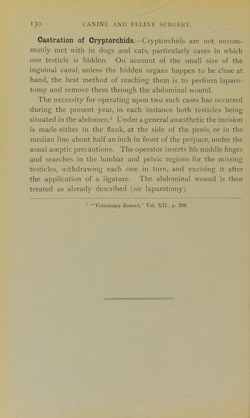 Castration of Cryptorchids.—Cryptorchids are not uncom- monly met with in clogs and cats, particularly cases in which one testicle is hidden. On account of the small size of the inguinal canal, unless the hidden organs happen to be close at hand, the best method of reaching them is to perform laparo- tomy and remove them through the abdominal wound. The necessity for operating upon two such cases has occurred during the present year, in each instance both testicles being situated in the abdomen.1 Under a general anaesthetic the incision is made either in the flank, at the side of the penis, or in the median line about half an inch in front of the prepuce, under the usual aseptic precautions. The operator inserts his middle finger and searches in the lumbar and pelvic regions for the missing testicles, withdrawing each one in turn, and excising it after the application of a ligature. The abdominal wound is then treated as already described (see laparotomy).