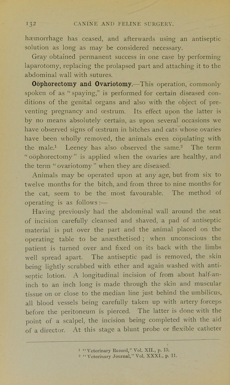 haemorrhage has ceased, and afterwards using an antiseptic solution as long as may be considered necessary. Gray obtained permanent success in one case by performing laparotomy, replacing the prolapsed part and attaching it to the abdominal wall with sutures. Oophorectomy and Ovariotomy.—This operation, commonly spoken of as “ spaying,” is performed for certain diseased con- ditions of the genital organs and also with the object of pre- venting pregnancy and cestrum. Its effect upon the latter is by no means absolutely certain, as upon several occasions we have observed signs of cestrum in bitches and cats whose ovaries have been wholly removed, the animals even copulating with the male.1 Leeney has also observed the same.2 The term “ oophorectomy ” is applied when the ovaries are healthy, and the term “ovariotomy ” when they are diseased. Animals may be operated upon at any age, but from six to twelve months for the bitch, and from three to nine months for the cat, seem to be the most favourable. The method of operating is as follows :— Having previously had the abdominal wall around the seat of incision carefully cleansed and shaved, a pad of antiseptic material is put over the part and the animal placed on the operating table to be anaesthetised ; when unconscious the patient is turned over and fixed on its back with the limbs well spread apart. The antiseptic pad is removed, the skin being lightly scrubbed with ether and again washed with anti- septic lotion. A longitudinal incision of from about half-an- inch to an inch long is made through the skin and muscular tissue on or close to the median line just behind the umbilicus, all blood vessels being carefully taken up with artery forceps before the peritoneum is pierced. The latter is done with the point of a scalpel, the incision being completed with the aid of a director. At this stage a blunt probe or flexible catheter 1 “Veterinary Record,” Vol. XII., p. 15. - 1 ‘ Veterinary Journal,” Vol. XXXI., p. 11.