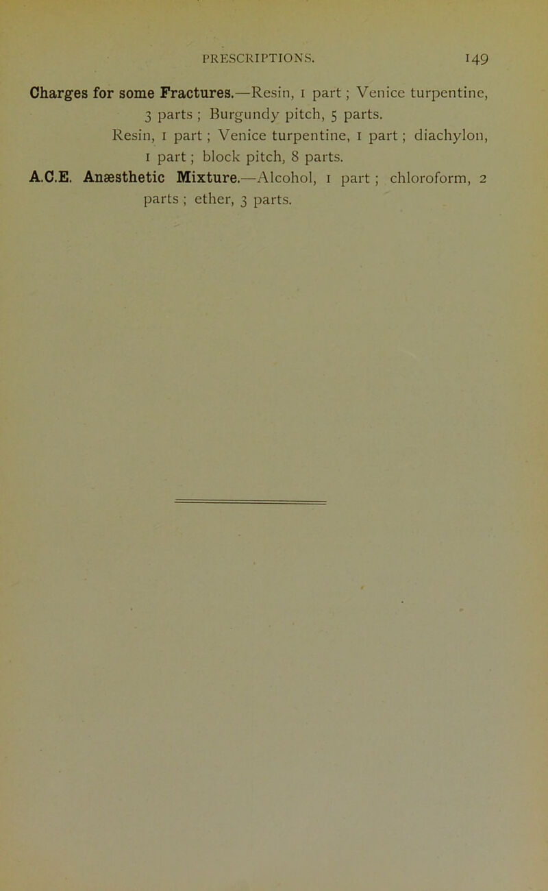 Charges for some Fractures.—Resin, 1 part; Venice turpentine, 3 parts ; Burgundy pitch, 5 parts. Resin, 1 part; Venice turpentine, 1 part; diachylon, 1 part; block pitch, 8 parts. A.C.E. Anaesthetic Mixture.—Alcohol, 1 part ; chloroform, 2 parts ; ether, 3 parts.