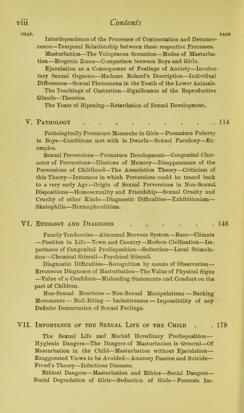 CHAP. PAGE Interdependence of the Processes of Contrectation and Detumes- cence—Temporal Relationship between these respective Processes. Masturbation—The Voluptuous Sensation—Modes of Masturba- tion—Erogenic Zones—Comparison between Boys and Girls. Ejaculation as a Consequence of Feelings of Anxiety—Involun- tary Sexual Orgasms—Madame Roland’s Description—Individual Differences—Sexual Phenomena in the Youth of the Lower Animals. The Teachings of Castration—Significance of the Reproductive Glands—Theories. The Years of Ripening—Retardation of Sexual Development. V. Pathology .114 Pathologically Premature Menarche in Girls—Premature Puberty in Boys—Conditions met with in Dwarfs—Sexual Parodoxy—Ex- amples. Sexual Perversions—Premature Development—Congenital Char- acter of Perversions—Illusions of Memory—Disappearance of the Perversions of Childhood—The Association Theory—Criticism of this Theory—Instances in which Perversions could be traced back to a very early Age—Origin of Sexual Perversions in Non-SexuaL Dispositions—Homosexuality and Friendship—Sexual Cruelty and Cruelty of other Kinds—Diagnostic Difficulties—Exhibitionism— Skatophilia—Hermaphroditism. YI. Etiology and Diagnosis . . . . . .146 Family Tendencies—Abnormal Nervous System—Race—Climate —Position in Life—Town and Country—Modern Civilisation—Im- portance of Congenital Predisposition—Seduction—Local Stimula- tion—Chemical Stimuli—Psychical Stimuli. Diagnostic Difficulties—Recognition by means of Observation— Erroneous Diagnoses of Masturbation—The Value of Physical Signs —Value of a Confidant—Misleading Statements and Conduct on the part of Children. Non-Sexual Erections — Non-Sexual Manipulations — Sucking Movements — Nail-Biting — Imitativeness — Impossibility of any Definite Demarcation of Sexual Feelings. VII. Importance of the Sexual Life of the Child . .179 The Sexual Life and Morbid Hereditary Predisposition— Hygienic Dangers—The Dangers of Masturbation in General—Of Masturbation in the Child—Masturbation without Ejaculation— Exaggerated Views to be Avoided—Amatory Passion and Suicide— Freud’s Theory—Infectious Diseases. Ethical Dangers—Masturbation and Ethics—Social Dangers— Social Degradation of Girls—Seduction of Girls—Forensic Im-