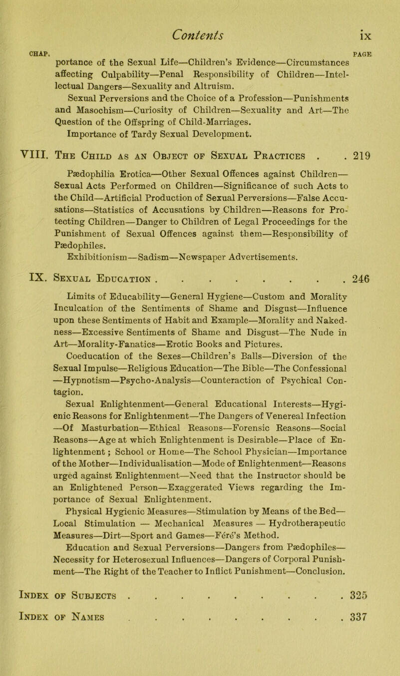 CHAP, PAGE portance of the Sexual Life—Children’s Evidence—Circumstances affecting Culpability—Penal Responsibility of Children—Intel- lectual Dangers—Sexuality and Altruism. Sexual Perversions and the Choice of a Profession—Punishments and Masochism—Curiosity of Children—Sexuality and Art—The Question of the Offspring of Child-Marriages. Importance of Tardy Sexual Development. VIII. The Child as an Object of Sexual Practices . . 219 Paedophilia Erotica—Other Sexual Offences against Children— Sexual Acts Performed on Children—Significance of such Acts to the Child—Artificial Production of Sexual Perversions—False Accu- sations—Statistics of Accusations by Children—Reasons for Pro- tecting Children—Danger to Children of Legal Proceedings for the Punishment of Sexual Offences against them—Responsibility of Paedophiles. Exhibitionism—Sadism—Newspaper Advertisements. IX. Sexual Education . . ...... 246 Limits of Educability—General Hygiene—Custom and Morality Inculcation of the Sentiments of Shame and Disgust—Influence upon these Sentiments of Habit and Example—Morality and Naked- ness—Excessive Sentiments of Shame and Disgust—The Nude in Art—Morality-Fanatics—Erotic Books and Pictures. Coeducation of the Sexes—Children’s Balls—Diversion of the Sexual Impulse—Religious Education—The Bible—The Confessional —Hypnotism—Psycho-Analysis—Counteraction of Psychical Con- tagion. Sexual Enlightenment—General Educational Interests—Hygi- enic Reasons for Enlightenment—The Dangers of Venereal Infection —Of Masturbation—Ethical Reasons—Forensic Reasons—Social Reasons—Age at which Enlightenment is Desirable—Place of En- lightenment ; School or Home—The School Physician—Importance of the Mother—Individualisation—Mode of Enlightenment—Reasons urged against Enlightenment—Need that the Instructor should be an Enlightened Person—Exaggerated Views regarding the Im- portance of Sexual Enlightenment. Physical Hygienic Measures—Stimulation by Means of the Bed— Local Stimulation — Mechanical Measures — Hydrotherapeutic Measures—Dirt—Sport and Games—Fere’s Method. Education and Sexual Perversions—Dangers from Paedophiles— Necessity for Heterosexual Influences—Dangers of Corporal Punish- ment—The Right of the Teacher to Inflict Punishment—Conclusion. . 325 Index of Subjects . Index of Names . 337