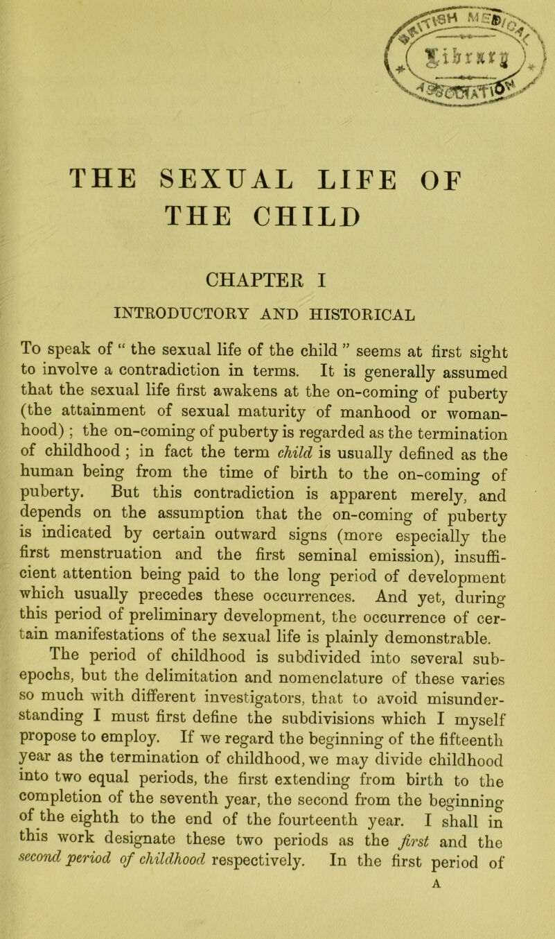 THE SEXUAL LIFE OF THE CHILD CHAPTER I INTRODUCTORY AND HISTORICAL To speak of “ the sexual life of the child ” seems at first sight to involve a contradiction in terms. It is generally assumed that the sexual life first awakens at the on-coming of puberty (the attainment of sexual maturity of manhood or woman- hood) ; the on-coming of puberty is regarded as the termination of childhood ; in fact the term child is usually defined as the human being from the time of birth to the on-coming of puberty. But this contradiction is apparent merely, and depends on the assumption that the on-coming of puberty is indicated by certain outward signs (more especially the first menstruation and the first seminal emission), insuffi- cient attention being paid to the long period of development which usually precedes these occurrences. And yet, during this period of preliminary development, the occurrence of cer- tain manifestations of the sexual life is plainly demonstrable. The period of childhood is subdivided into several sub- epochs, but the delimitation and nomenclature of these varies so much with different investigators, that to avoid misunder- standing I must first define the subdivisions which I myself propose to employ. If we regard the beginning of the fifteenth year as the termination of childhood, we may divide childhood into two equal periods, the first extending from birth to the completion of the seventh year, the second from the beginning of the eighth to the end of the fourteenth year. I shall in this work designate these two periods as the first and the second period of childhood respectively. In the first period of A