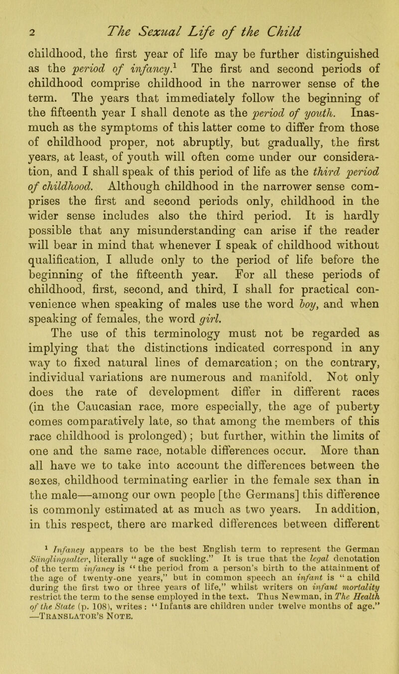 childhood, the first year of life may be further distinguished as the period of infancy} The first and second periods of childhood comprise childhood in the narrower sense of the term. The years that immediately follow the beginning of the fifteenth year I shall denote as the period of youth. Inas- much as the symptoms of this latter come to differ from those of childhood proper, not abruptly, but gradually, the first years, at least, of youth will often come under our considera- tion, and I shall speak of this period of life as the third period of childhood. Although childhood in the narrower sense com- prises the first and second periods only, childhood in the wider sense includes also the third period. It is hardly possible that any misunderstanding can arise if the reader will bear in mind that whenever I speak of childhood without qualification, I allude only to the period of life before the beginning of the fifteenth year. For all these periods of childhood, first, second, and third, I shall for practical con- venience when speaking of males use the word boy, and when speaking of females, the word girl. The use of this terminology must not be regarded as implying that the distinctions indicated correspond in any way to fixed natural lines of demarcation; on the contrary, individual variations are numerous and manifold. Not only does the rate of development differ in different races (in the Caucasian race, more especially, the age of puberty comes comparatively late, so that among the members of this race childhood is prolonged) ; but further, within the limits of one and the same race, notable differences occur. More than all have we to take into account the differences between the sexes, childhood terminating earlier in the female sex than in the male—among our own people [the Germans] this difference is commonly estimated at as much as two years. In addition, in this respect, there are marked differences between different 1 Infancy appears to be the best English term to represent the German Sangling saZter, literally “ age of suckling.” It is true that the Icyal denotation of the term infancy is “the period from a person’s birth to the attainment of the age of twenty-one years,” but in common speech an infant is “ a child during the first two or three years of life,” whilst writers on infant mortality restrict the term to the sense employed in the text. Thus Newman, in The Health of the State (p. 1081, writes : “ Infants are children under twelve months of age.” —Translator’s Note.