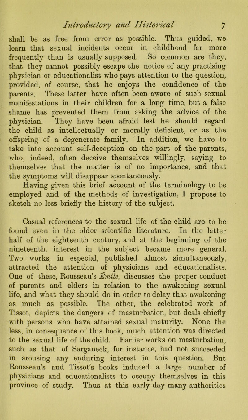 shall be as free from error as possible. Thus guided, we learn that sexual incidents occur in childhood far more frequently than is usually supposed. So common are they, that they cannot possibly escape the notice of any practising physician or educationalist who pays attention to the question, provided, of course, that he enjoys the confidence of the parents. These latter have often been aware of such sexual manifestations in their children for a long time, but a false shame has prevented them from asking the advice of the physician. They have been afraid lest he should regard the child as intellectually or morally deficient, or as the offspring of a degenerate family. In addition, we have to take into account self-deception on the part of the parents, who, indeed, often deceive themselves willingly, saying to themselves that the matter is of no importance, and that the symptoms will disappear spontaneously. Having given this brief account of the terminology to be employed and of the methods of investigation, I propose to sketch no less briefly the history of the subject. Casual references to the sexual life of the child are to be found even in the older scientific literature. In the latter half of the eighteenth century, and at the beginning of the nineteenth, interest in the subject became more general. Two works, in especial, published almost simultaneously, attracted the attention of physicians and educationalists. One of these, Rousseau’s Emile, discusses the proper conduct of parents and elders in relation to the awakening sexual life, and what they should do in order to delay that awakening as much as possible. The other, the celebrated work of Tissot, depicts the dangers of masturbation, but deals chiefly with persons who have attained sexual maturity. None the less, in consequence of this book, much attention was directed to the sexual life of the child. Earlier works on masturbation, such as that of Sarganeck, for instance, had not succeeded in arousing any enduring interest in this question. But Rousseau’s and Tissot’s books induced a large number of physicians and educationalists to occupy themselves in this province of study. Thus at this early day many authorities